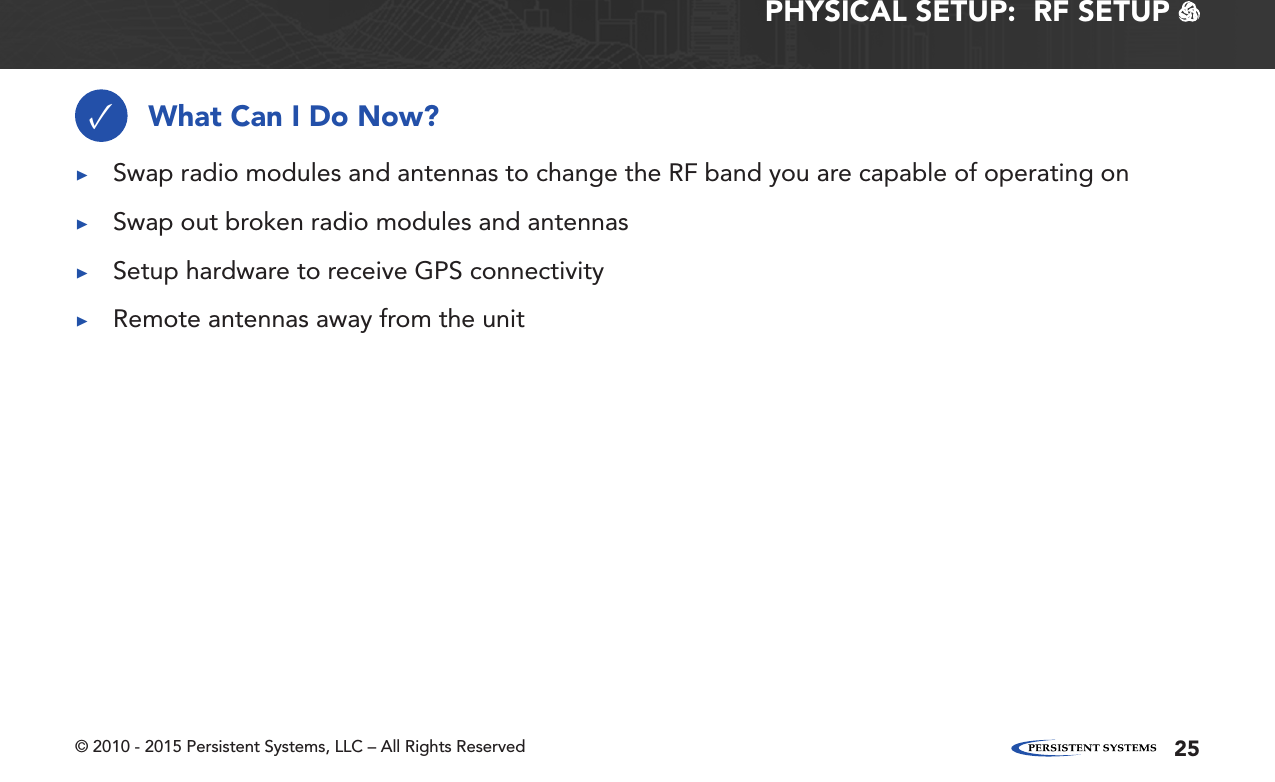 © 2010 - 2015 Persistent Systems, LLC – All Rights Reserved 25PHYSICAL SETUP:  RF SETUP   What Can I Do Now?✓ ▶Swap radio modules and antennas to change the RF band you are capable of operating on ▶Swap out broken radio modules and antennas ▶Setup hardware to receive GPS connectivity ▶Remote antennas away from the unit