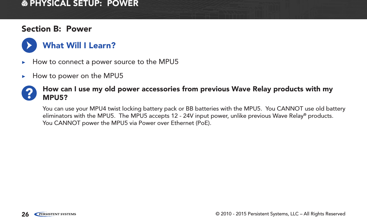 © 2010 - 2015 Persistent Systems, LLC – All Rights Reserved26How can I use my old power accessories from previous Wave Relay products with my MPU5??You can use your MPU4 twist locking battery pack or BB batteries with the MPU5.  You CANNOT use old battery eliminators with the MPU5.  The MPU5 accepts 12 - 24V input power, unlike previous Wave Relay® products.  You CANNOT power the MPU5 via Power over Ethernet (PoE). PHYSICAL SETUP:  POWERWhat Will I Learn? ▶How to connect a power source to the MPU5 ▶How to power on the MPU5→Section B:  Power