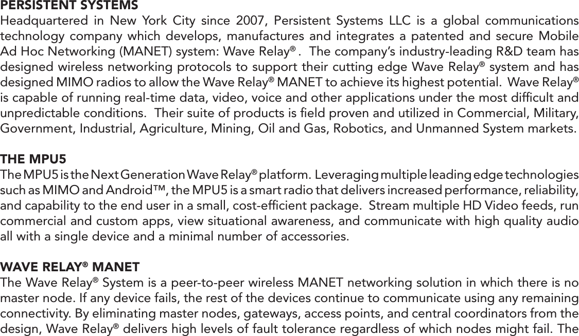 PERSISTENT SYSTEMSHeadquartered in New York City since 2007, Persistent Systems LLC is a global communications technology company which develops, manufactures and integrates a patented and secure Mobile Ad Hoc Networking (MANET) system: Wave Relay® .  The company’s industry-leading R&amp;D team has designed wireless networking protocols to support their cutting edge Wave Relay® system and has designed MIMO radios to allow the Wave Relay® MANET to achieve its highest potential.  Wave Relay® is capable of running real-time data, video, voice and other applications under the most difﬁcult and unpredictable conditions.  Their suite of products is ﬁeld proven and utilized in Commercial, Military, Government, Industrial, Agriculture, Mining, Oil and Gas, Robotics, and Unmanned System markets.THE MPU5The MPU5 is the Next Generation Wave Relay® platform.  Leveraging multiple leading edge technologies such as MIMO and Android™, the MPU5 is a smart radio that delivers increased performance, reliability, and capability to the end user in a small, cost-efﬁcient package.  Stream multiple HD Video feeds, run commercial and custom apps, view situational awareness, and communicate with high quality audio all with a single device and a minimal number of accessories.WAVE RELAY® MANETThe Wave Relay® System is a peer-to-peer wireless MANET networking solution in which there is no master node. If any device fails, the rest of the devices continue to communicate using any remaining connectivity. By eliminating master nodes, gateways, access points, and central coordinators from the design, Wave Relay® delivers high levels of fault tolerance regardless of which nodes might fail. The 