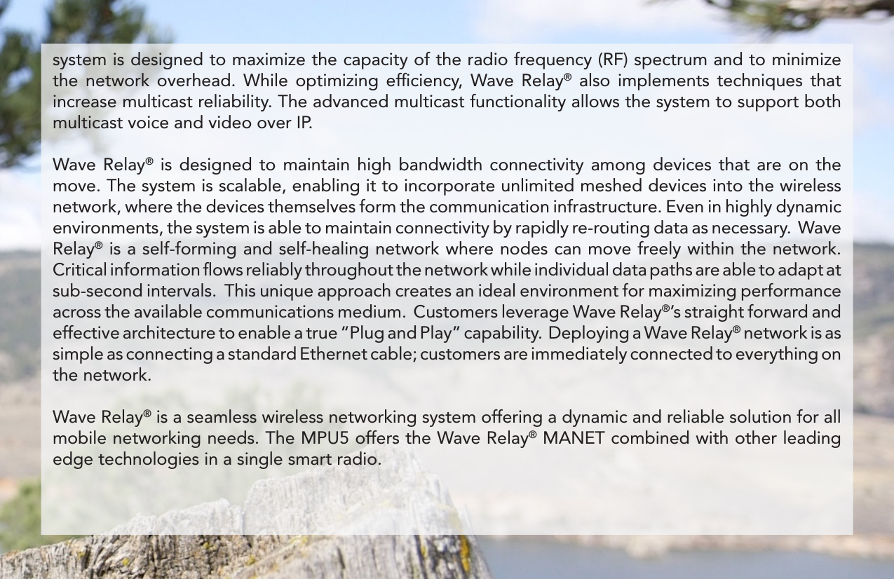 system is designed to maximize the capacity of the radio frequency (RF) spectrum and to minimize the network overhead. While optimizing efﬁciency, Wave Relay® also implements tech niques that increase multicast reliability. The advanced multicast functionality allows the system to support both multicast voice and video over IP.Wave Relay® is designed to maintain high bandwidth con nectivity among devices that are on the move. The system is scalable, enabling it to incorporate unlimited meshed devices into the wireless network, where the devices themselves form the communication infrastructure. Even in highly dynamic environments, the system is able to maintain connectivity by rapidly re-routing data as necessary.  Wave Relay® is a self-forming and self-healing network where nodes can move freely within the network.  Critical information ﬂows reliably throughout the network while individual data paths are able to adapt at sub-second intervals.  This unique approach creates an ideal environment for maximizing performance across the available communications medium.  Customers leverage Wave Relay®’s straight forward and effective architecture to enable a true “Plug and Play” capability.  Deploying a Wave Relay® network is as simple as connecting a standard Ethernet cable; customers are immediately connected to everything on the network. Wave Relay® is a seamless wireless networking system offering a dynamic and reliable solution for all mobile networking needs. The MPU5 offers the Wave Relay® MANET combined with other leading edge technologies in a single smart radio.