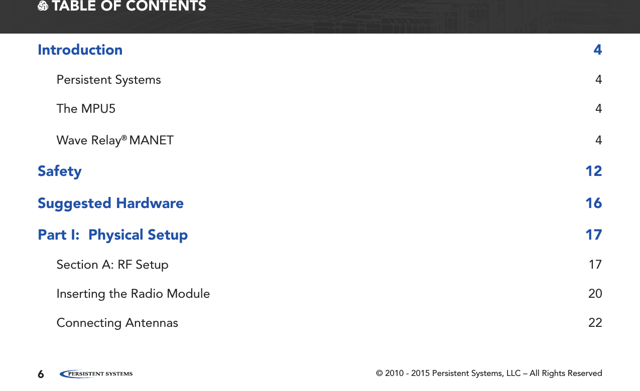 © 2010 - 2015 Persistent Systems, LLC – All Rights Reserved6 TABLE OF CONTENTSIntroduction 4Persistent Systems  4The MPU5  4Wave Relay® MANET 4Safety 12Suggested Hardware  16Part I:  Physical Setup  17Section A: RF Setup  17Inserting the Radio Module  20Connecting Antennas  22