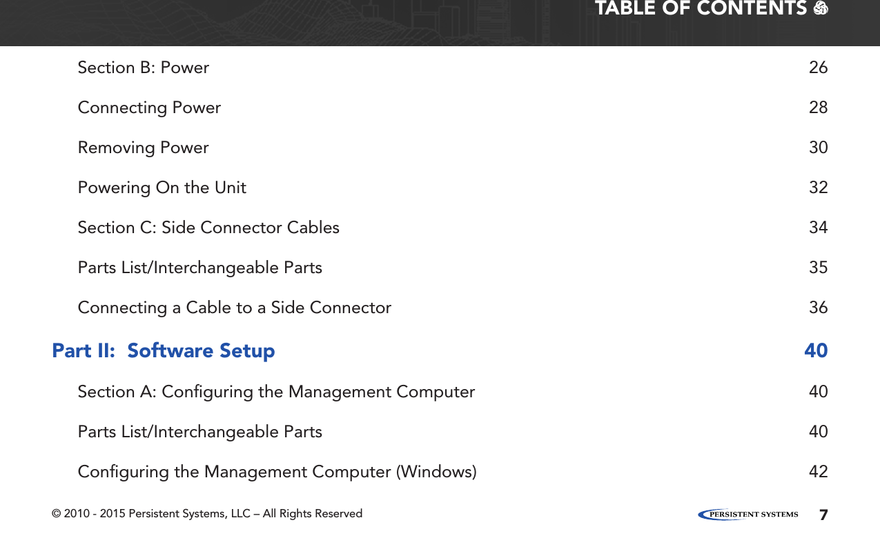 © 2010 - 2015 Persistent Systems, LLC – All Rights Reserved 7TABLE OF CONTENTS   Section B: Power  26Connecting Power  28Removing Power  30Powering On the Unit  32Section C: Side Connector Cables  34Parts List/Interchangeable Parts  35Connecting a Cable to a Side Connector  36Part II:  Software Setup  40Section A: Conﬁguring the Management Computer  40Parts List/Interchangeable Parts  40Conﬁguring the Management Computer (Windows)  42