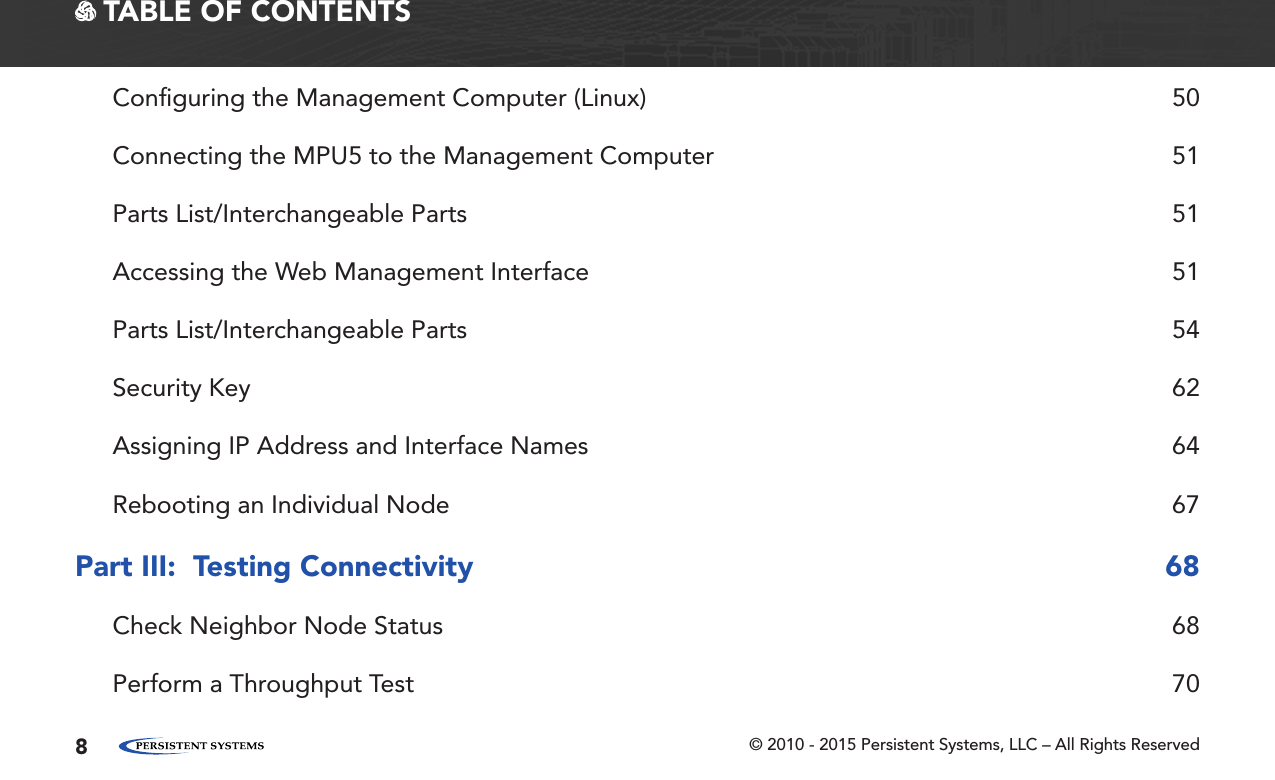 © 2010 - 2015 Persistent Systems, LLC – All Rights Reserved8 TABLE OF CONTENTSConﬁguring the Management Computer (Linux)  50Connecting the MPU5 to the Management Computer  51Parts List/Interchangeable Parts  51Accessing the Web Management Interface  51Parts List/Interchangeable Parts  54Security Key  62Assigning IP Address and Interface Names  64Rebooting an Individual Node  67Part III:  Testing Connectivity  68Check Neighbor Node Status  68Perform a Throughput Test  70