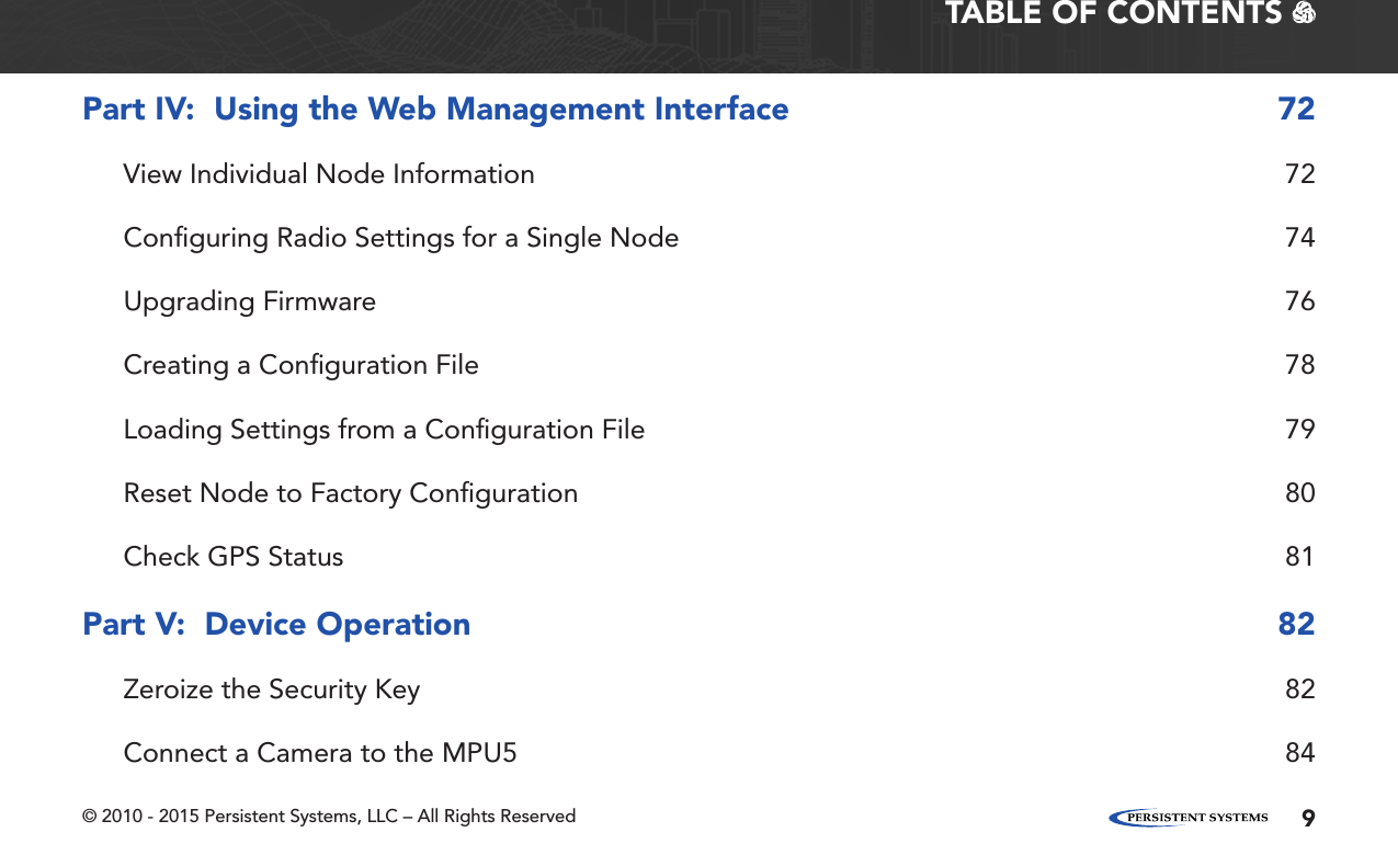 © 2010 - 2015 Persistent Systems, LLC – All Rights Reserved 9TABLE OF CONTENTS   Part IV:  Using the Web Management Interface  72View Individual Node Information  72Conﬁguring Radio Settings for a Single Node  74Upgrading Firmware  76Creating a Conﬁguration File  78Loading Settings from a Conﬁguration File  79Reset Node to Factory Conﬁguration  80Check GPS Status  81Part V:  Device Operation  82Zeroize the Security Key  82Connect a Camera to the MPU5  84