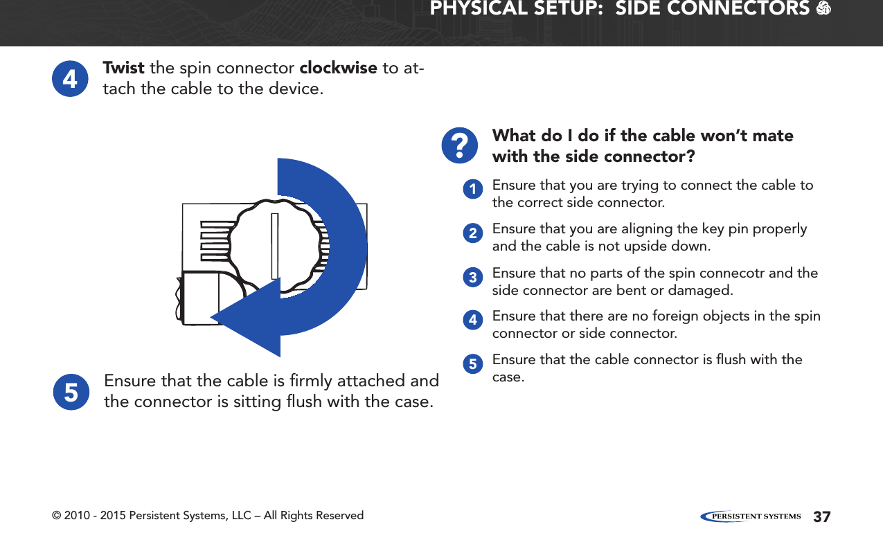 © 2010 - 2015 Persistent Systems, LLC – All Rights Reserved 37PHYSICAL SETUP:  SIDE CONNECTORS   45Twist the spin connector clockwise to at-tach the cable to the device.Ensure that the cable is ﬁrmly attached and the connector is sitting ﬂush with the case.Ensure that there are no foreign objects in the spin connector or side connector.4Ensure that the cable connector is ﬂush with the case.5What do I do if the cable won’t mate with the side connector??Ensure that you are trying to connect the cable to the correct side connector.1Ensure that you are aligning the key pin properly and the cable is not upside down.2Ensure that no parts of the spin connecotr and the side connector are bent or damaged.3