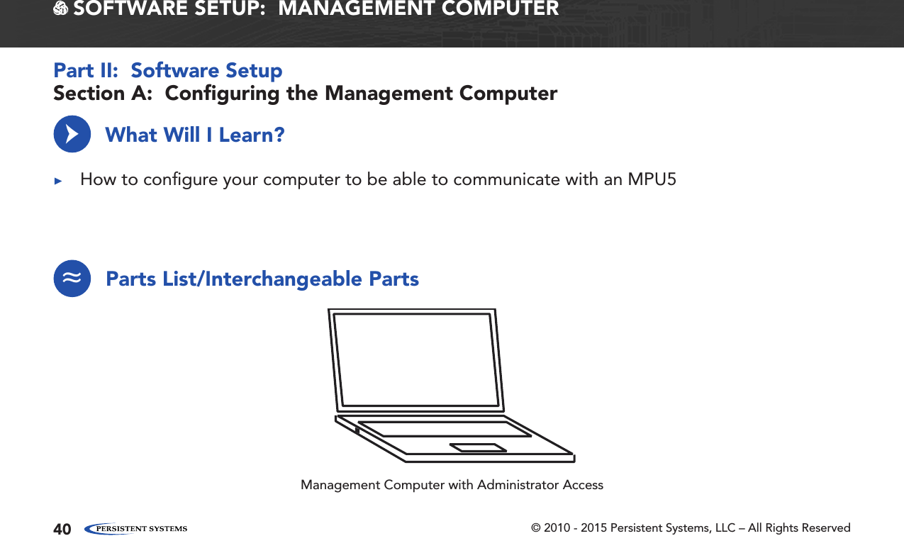 © 2010 - 2015 Persistent Systems, LLC – All Rights Reserved40 SOFTWARE SETUP:  MANAGEMENT COMPUTERWhat Will I Learn? ▶How to conﬁgure your computer to be able to communicate with an MPU5→Section A:  Conﬁguring the Management ComputerPart II:  Software SetupParts List/Interchangeable Parts≈Management Computer with Administrator Access