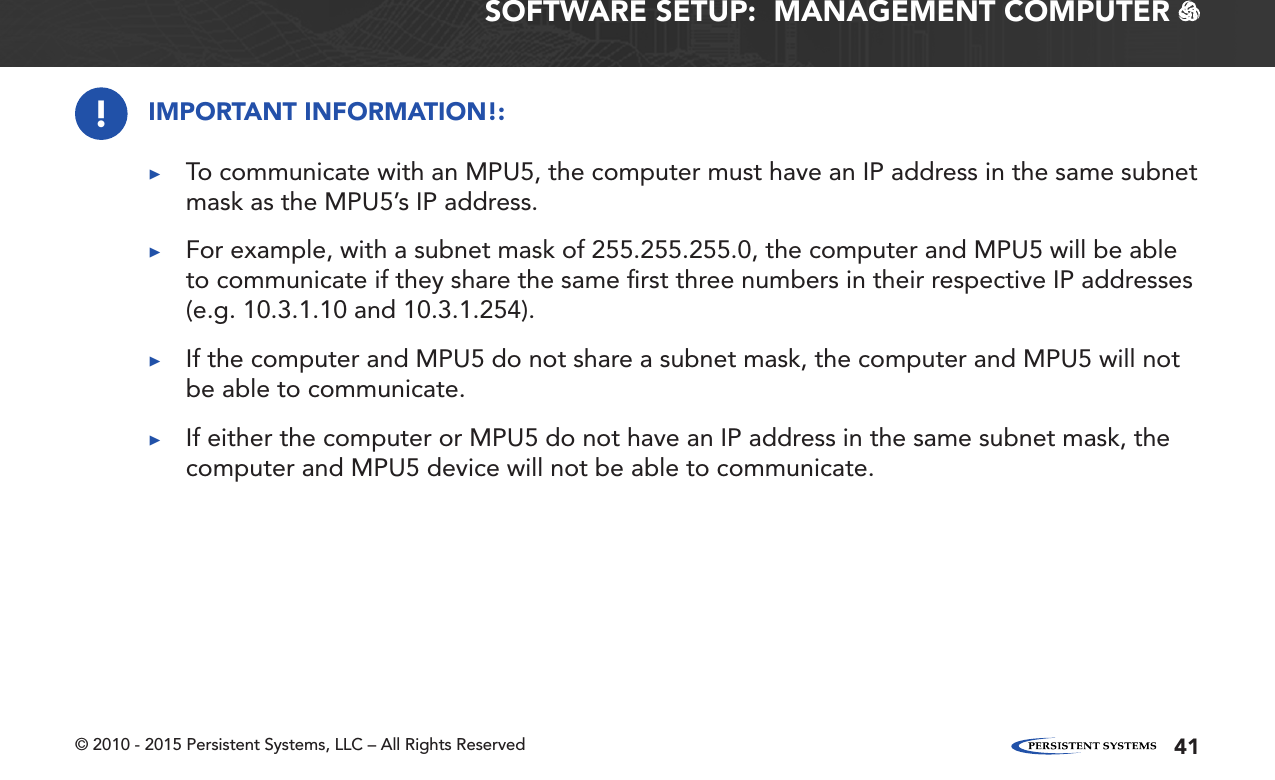 © 2010 - 2015 Persistent Systems, LLC – All Rights Reserved 41SOFTWARE SETUP:  MANAGEMENT COMPUTER   !IMPORTANT INFORMATION!: ▶To communicate with an MPU5, the computer must have an IP address in the same subnet mask as the MPU5’s IP address. ▶For example, with a subnet mask of 255.255.255.0, the computer and MPU5 will be able to communicate if they share the same ﬁrst three numbers in their respective IP addresses (e.g. 10.3.1.10 and 10.3.1.254). ▶If the computer and MPU5 do not share a subnet mask, the computer and MPU5 will not be able to communicate. ▶If either the computer or MPU5 do not have an IP address in the same subnet mask, the computer and MPU5 device will not be able to communicate.