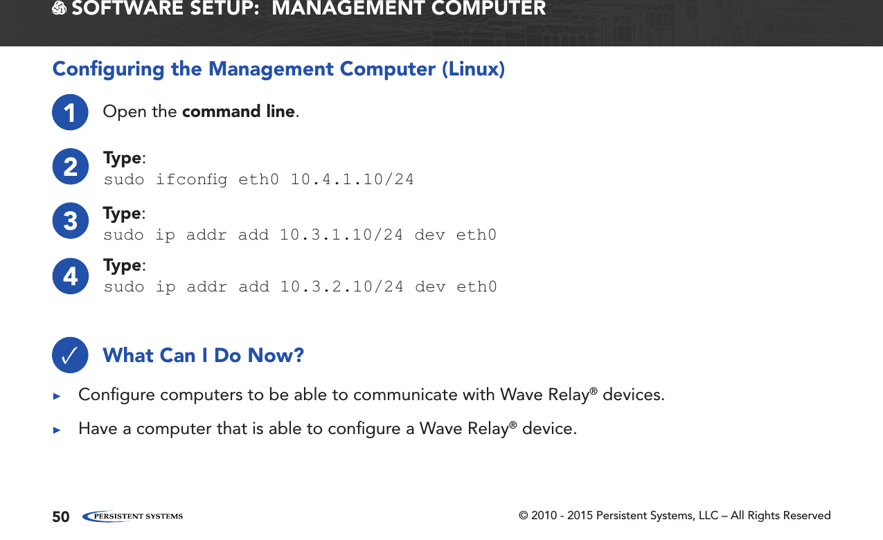 © 2010 - 2015 Persistent Systems, LLC – All Rights Reserved501Open the command line.2Type:sudo ifcong eth0 10.4.1.10/24Conﬁguring the Management Computer (Linux)4Type:sudo ip addr add 10.3.2.10/24 dev eth03Type:sudo ip addr add 10.3.1.10/24 dev eth0What Can I Do Now?✓ ▶Conﬁgure computers to be able to communicate with Wave Relay® devices. ▶Have a computer that is able to conﬁgure a Wave Relay® device. SOFTWARE SETUP:  MANAGEMENT COMPUTER