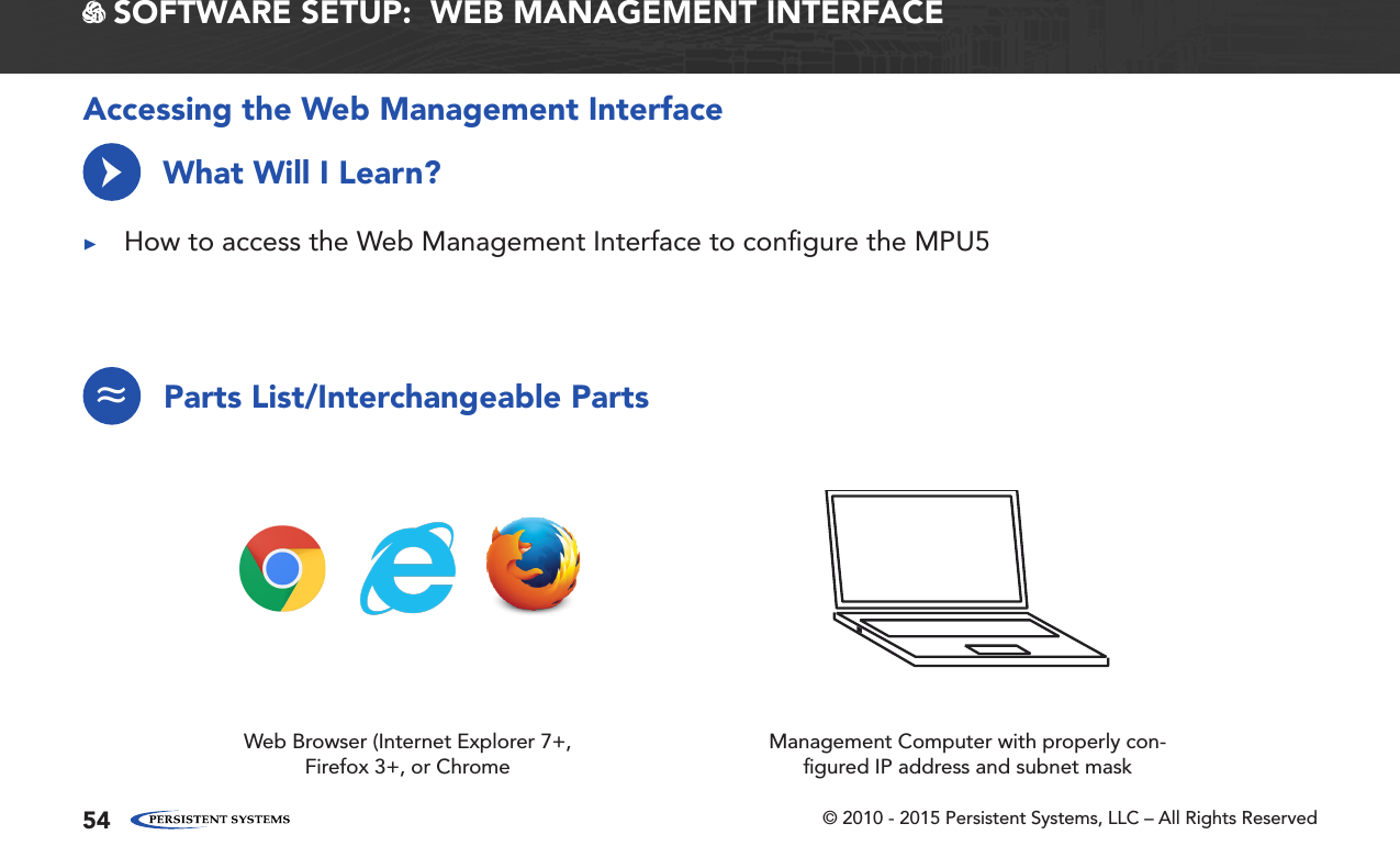 © 2010 - 2015 Persistent Systems, LLC – All Rights Reserved54 SOFTWARE SETUP:  WEB MANAGEMENT INTERFACEAccessing the Web Management InterfaceWhat Will I Learn? ▶How to access the Web Management Interface to conﬁgure the MPU5→Parts List/Interchangeable Parts≈Web Browser (Internet Explorer 7+, Firefox 3+, or ChromeManagement Computer with properly con-ﬁgured IP address and subnet mask