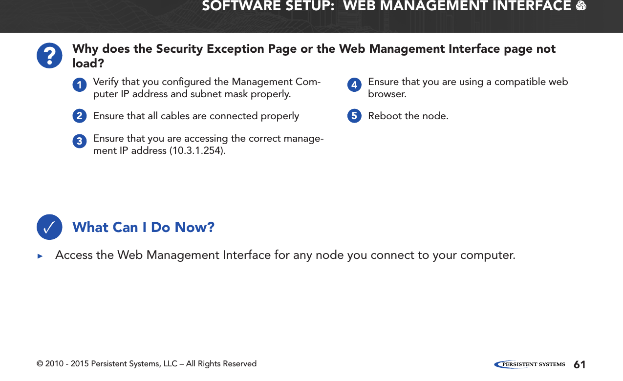 © 2010 - 2015 Persistent Systems, LLC – All Rights Reserved 61SOFTWARE SETUP:  WEB MANAGEMENT INTERFACE   Why does the Security Exception Page or the Web Management Interface page not load??Verify that you conﬁgured the Management Com-puter IP address and subnet mask properly.1Ensure that you are using a compatible web browser.4Ensure that all cables are connected properly2Reboot the node.5Ensure that you are accessing the correct manage-ment IP address (10.3.1.254).3What Can I Do Now?✓ ▶Access the Web Management Interface for any node you connect to your computer.