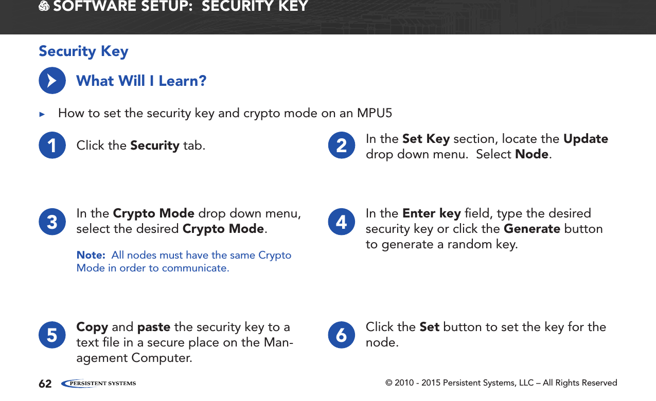 © 2010 - 2015 Persistent Systems, LLC – All Rights Reserved62 SOFTWARE SETUP:  SECURITY KEYSecurity KeyWhat Will I Learn? ▶How to set the security key and crypto mode on an MPU5→1Click the Security tab. 2In the Set Key section, locate the Update drop down menu.  Select Node.3In the Crypto Mode drop down menu, select the desired Crypto Mode.Note:  All nodes must have the same Crypto Mode in order to communicate.4In the Enter key ﬁeld, type the desired security key or click the Generate button to generate a random key.65 Copy and paste the security key to a text ﬁle in a secure place on the Man-agement Computer.Click the Set button to set the key for the node.