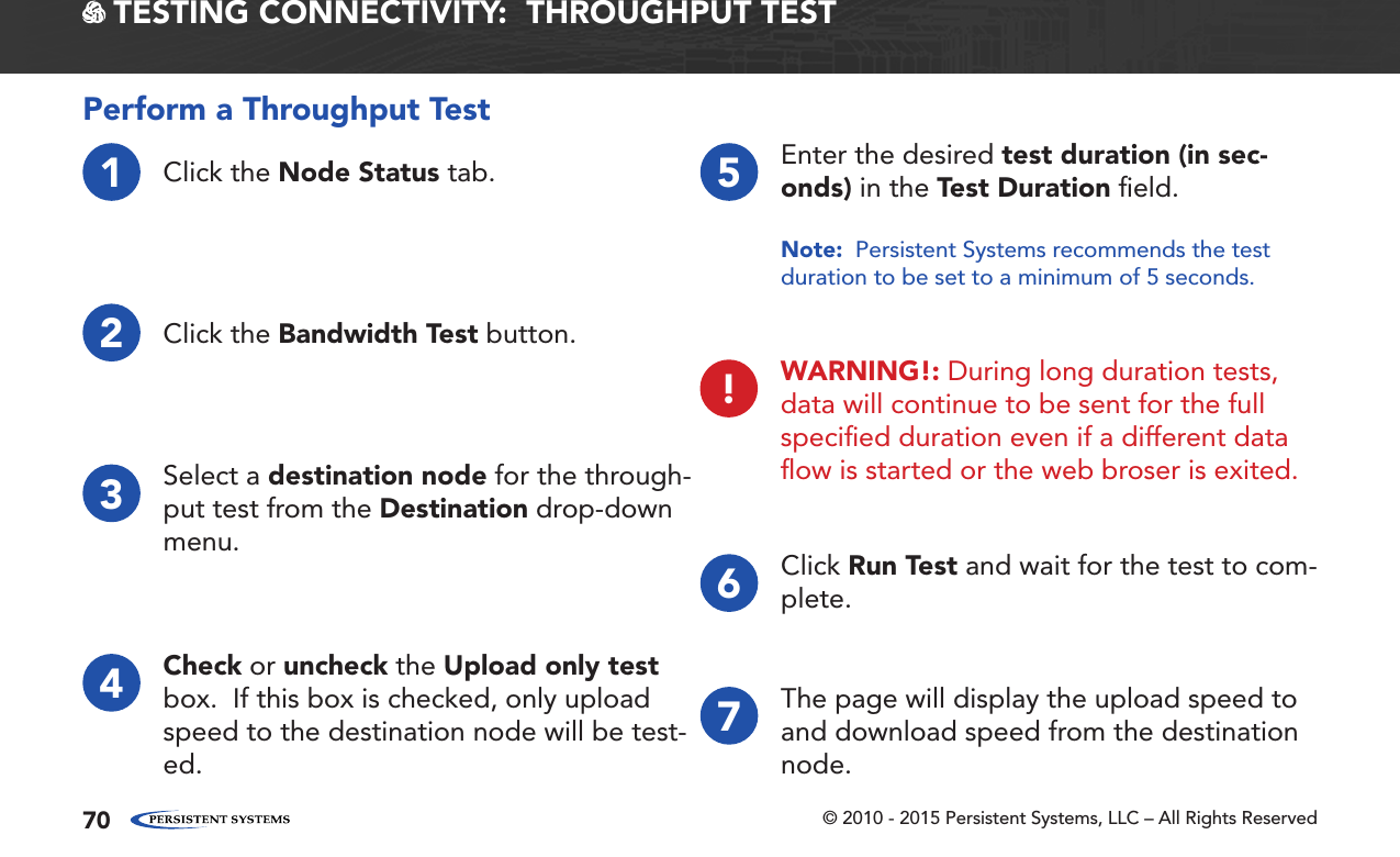 © 2010 - 2015 Persistent Systems, LLC – All Rights Reserved70 TESTING CONNECTIVITY:  THROUGHPUT TESTPerform a Throughput Test1Click the Node Status tab.2Click the Bandwidth Test button.3Select a destination node for the through-put test from the Destination drop-down menu.4Check or uncheck the Upload only test box.  If this box is checked, only upload speed to the destination node will be test-ed.5Enter the desired test duration (in sec-onds) in the Test Duration ﬁeld.Note:  Persistent Systems recommends the test duration to be set to a minimum of 5 seconds.6Click Run Test and wait for the test to com-plete.7The page will display the upload speed to and download speed from the destination node.!WARNING!: During long duration tests, data will continue to be sent for the full speciﬁed duration even if a different data ﬂow is started or the web broser is exited.