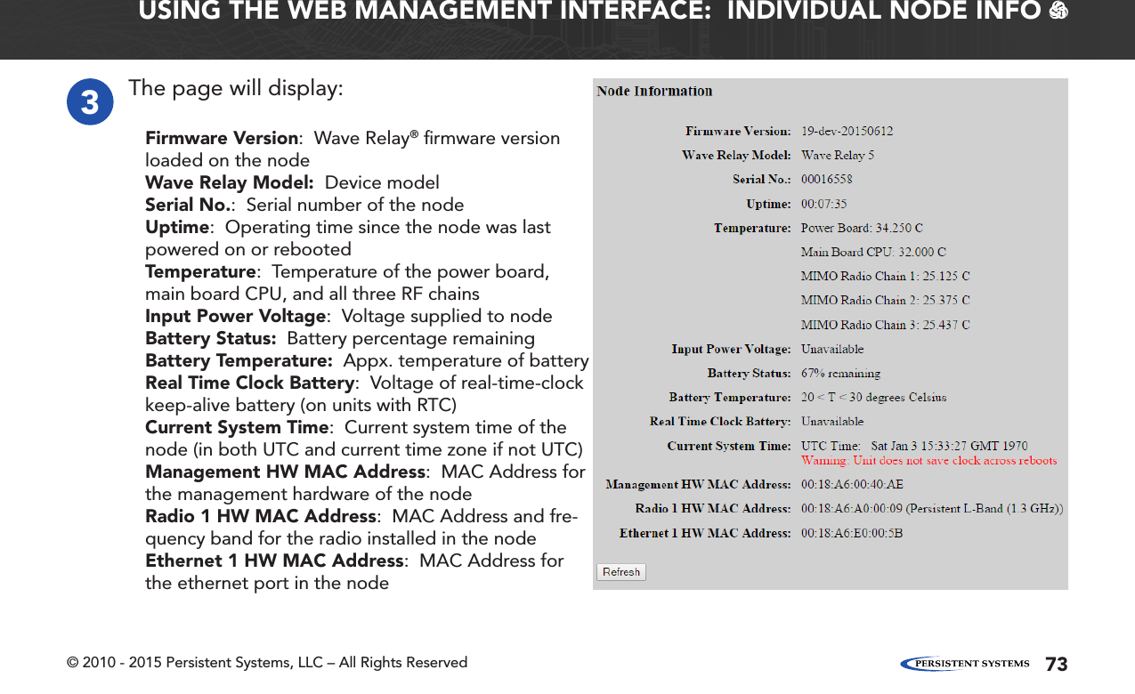 © 2010 - 2015 Persistent Systems, LLC – All Rights Reserved 73USING THE WEB MANAGEMENT INTERFACE:  INDIVIDUAL NODE INFO   3The page will display:Firmware Version:  Wave Relay® ﬁrmware version loaded on the nodeWave Relay Model:  Device modelSerial No.:  Serial number of the nodeUptime:  Operating time since the node was last powered on or rebootedTemperature:  Temperature of the power board, main board CPU, and all three RF chainsInput Power Voltage:  Voltage supplied to nodeBattery Status:  Battery percentage remainingBattery Temperature:  Appx. temperature of batteryReal Time Clock Battery:  Voltage of real-time-clock keep-alive battery (on units with RTC)Current System Time:  Current system time of the node (in both UTC and current time zone if not UTC)Management HW MAC Address:  MAC Address for the management hardware of the nodeRadio 1 HW MAC Address:  MAC Address and fre-quency band for the radio installed in the nodeEthernet 1 HW MAC Address:  MAC Address for the ethernet port in the node