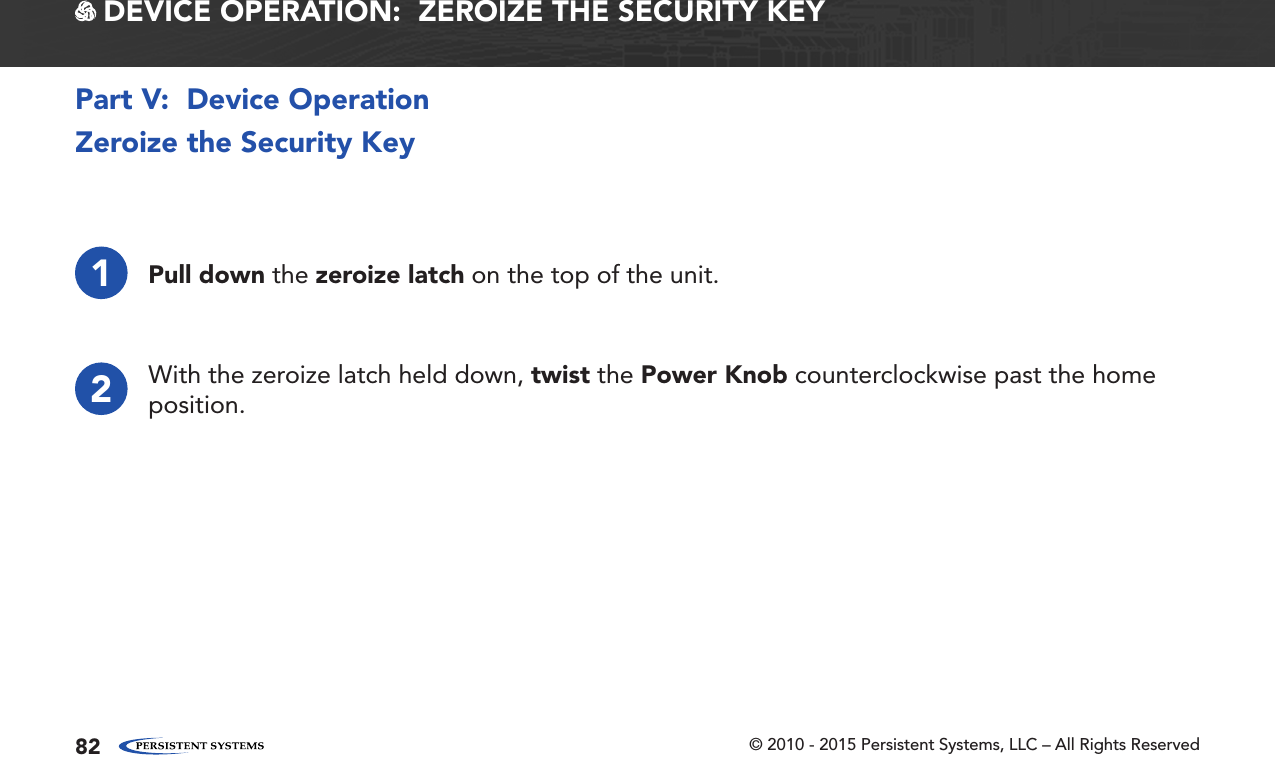 © 2010 - 2015 Persistent Systems, LLC – All Rights Reserved82Zeroize the Security Key1Pull down the zeroize latch on the top of the unit.2With the zeroize latch held down, twist the Power Knob counterclockwise past the home position.Part V:  Device Operation DEVICE OPERATION:  ZEROIZE THE SECURITY KEY