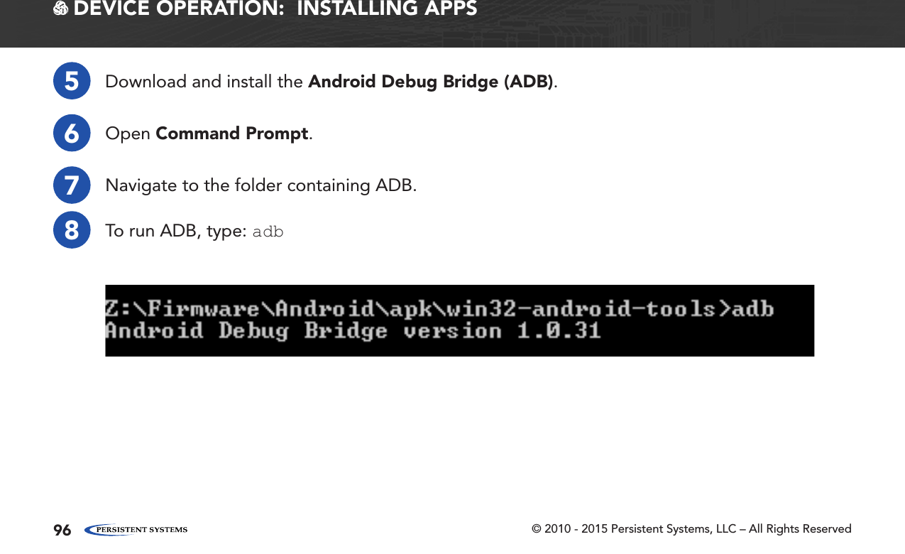 © 2010 - 2015 Persistent Systems, LLC – All Rights Reserved96 DEVICE OPERATION:  INSTALLING APPS5Download and install the Android Debug Bridge (ADB).6Open Command Prompt.7Navigate to the folder containing ADB.8To run ADB, type: adb