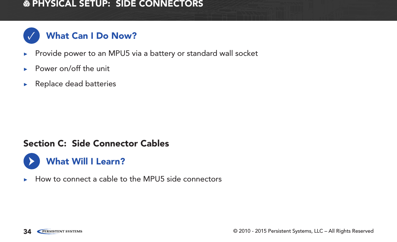 © 2010 - 2015 Persistent Systems, LLC – All Rights Reserved34 PHYSICAL SETUP:  SIDE CONNECTORSWhat Can I Do Now?What Will I Learn?✓ ▶Provide power to an MPU5 via a battery or standard wall socket ▶Power on/off the unit ▶Replace dead batteries ▶How to connect a cable to the MPU5 side connectors→Section C:  Side Connector Cables