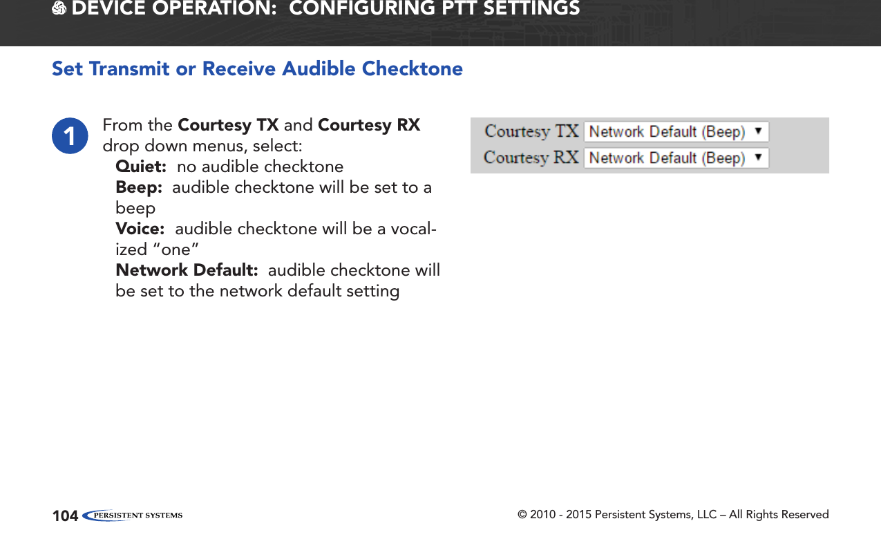 © 2010 - 2015 Persistent Systems, LLC – All Rights Reserved104 DEVICE OPERATION:  CONFIGURING PTT SETTINGSSet Transmit or Receive Audible Checktone1From the Courtesy TX and Courtesy RX drop down menus, select:Quiet:  no audible checktoneBeep:  audible checktone will be set to a beepVoice:  audible checktone will be a vocal-ized “one”Network Default:  audible checktone will be set to the network default setting