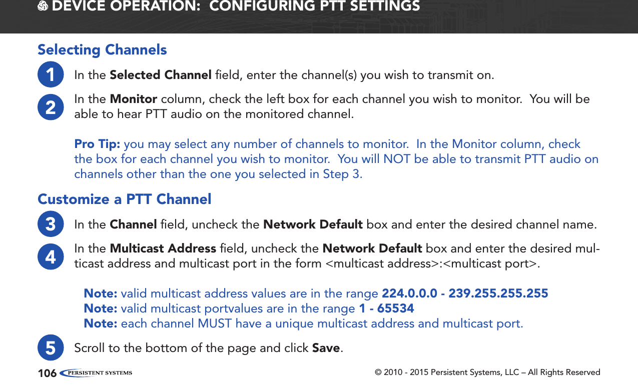 © 2010 - 2015 Persistent Systems, LLC – All Rights Reserved106 DEVICE OPERATION:  CONFIGURING PTT SETTINGSSelecting Channels1In the Selected Channel ﬁeld, enter the channel(s) you wish to transmit on.2In the Monitor column, check the left box for each channel you wish to monitor.  You will be able to hear PTT audio on the monitored channel.Pro Tip: you may select any number of channels to monitor.  In the Monitor column, check the box for each channel you wish to monitor.  You will NOT be able to transmit PTT audio on channels other than the one you selected in Step 3.Customize a PTT Channel3In the Channel ﬁeld, uncheck the Network Default box and enter the desired channel name.4In the Multicast Address ﬁeld, uncheck the Network Default box and enter the desired mul-ticast address and multicast port in the form &lt;multicast address&gt;:&lt;multicast port&gt;.Note: valid multicast address values are in the range 224.0.0.0 - 239.255.255.255Note: valid multicast portvalues are in the range 1 - 65534Note: each channel MUST have a unique multicast address and multicast port.5Scroll to the bottom of the page and click Save.