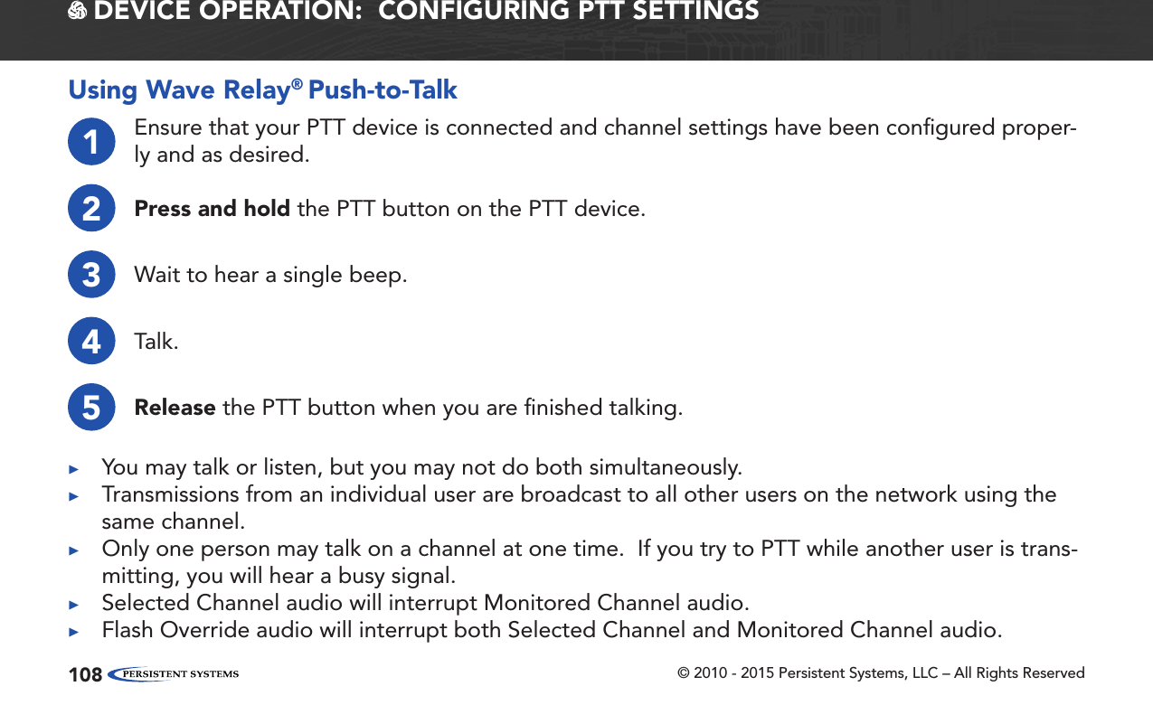 © 2010 - 2015 Persistent Systems, LLC – All Rights Reserved108 DEVICE OPERATION:  CONFIGURING PTT SETTINGSUsing Wave Relay® Push-to-Talk1Ensure that your PTT device is connected and channel settings have been conﬁgured proper-ly and as desired.2Press and hold the PTT button on the PTT device.3Wait to hear a single beep.4Talk.5Release the PTT button when you are ﬁnished talking. ▶You may talk or listen, but you may not do both simultaneously. ▶Transmissions from an individual user are broadcast to all other users on the network using the same channel. ▶Only one person may talk on a channel at one time.  If you try to PTT while another user is trans-mitting, you will hear a busy signal. ▶Selected Channel audio will interrupt Monitored Channel audio. ▶Flash Override audio will interrupt both Selected Channel and Monitored Channel audio.