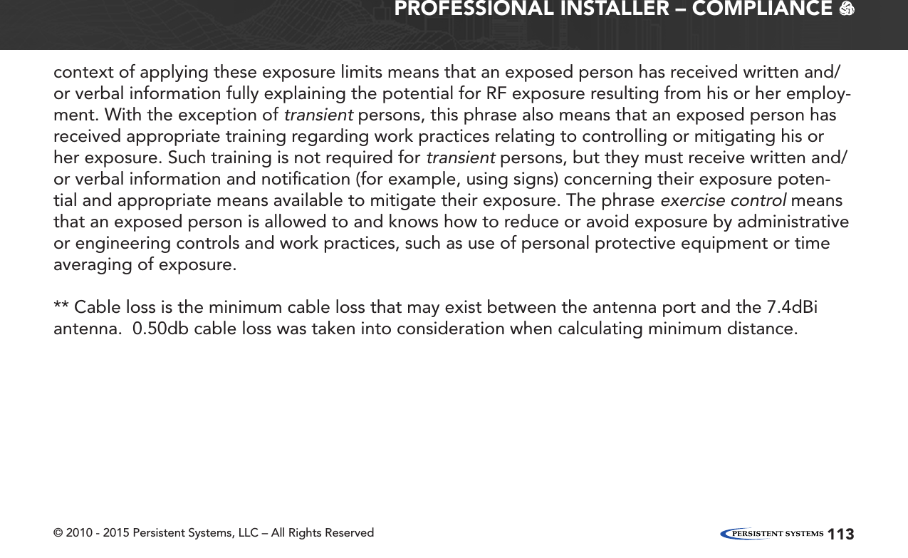 © 2010 - 2015 Persistent Systems, LLC – All Rights Reserved 113PROFESSIONAL INSTALLER – COMPLIANCE   context of applying these exposure limits means that an exposed person has received written and/or verbal information fully explaining the potential for RF exposure resulting from his or her employ-ment. With the exception of transientpersons, this phrase also means that an exposed person has received appropriate training regarding work practices relating to controlling or mitigating his or her exposure. Such training is not required fortransientpersons, but they must receive written and/or verbal information and notiﬁcation (for example, using signs) concerning their exposure poten-tial and appropriate means available to mitigate their exposure. The phraseexercise controlmeans that an exposed person is allowed to and knows how to reduce or avoid exposure by administrative or engineering controls and work practices, such as use of personal protective equipment or time averaging of exposure.** Cable loss is the minimum cable loss that may exist between the antenna port and the 7.4dBi antenna.  0.50db cable loss was taken into consideration when calculating minimum distance.