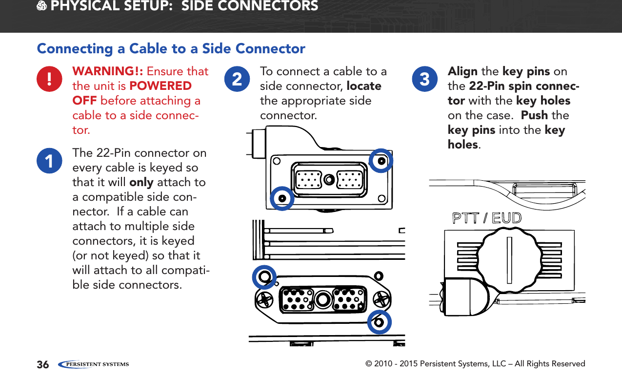 © 2010 - 2015 Persistent Systems, LLC – All Rights Reserved36 PHYSICAL SETUP:  SIDE CONNECTORS1!The 22-Pin connector on every cable is keyed so that it will only attach to a compatible side con-nector.  If a cable can attach to multiple side connectors, it is keyed (or not keyed) so that it will attach to all compati-ble side connectors.WARNING!: Ensure that the unit is POWERED OFF before attaching a cable to a side connec-tor.2To connect a cable to a side connector, locate the appropriate side connector.3Align the key pins on the 22-Pin spin connec-tor with the key holes on the case.  Push the key pins into the key holes.Connecting a Cable to a Side Connector