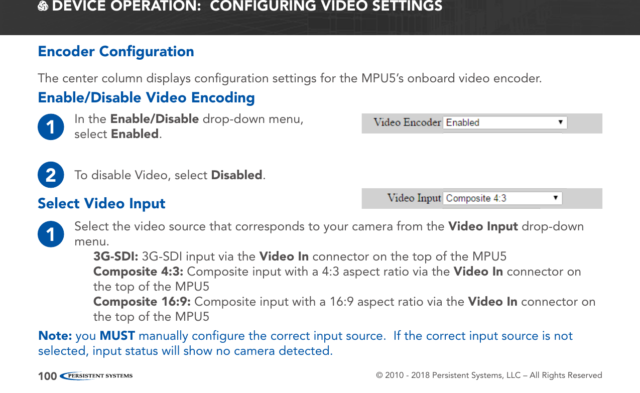 © 2010 - 2018 Persistent Systems, LLC – All Rights Reserved100Encoder ConﬁgurationEnable/Disable Video Encoding DEVICE OPERATION:  CONFIGURING VIDEO SETTINGSThe center column displays conﬁguration settings for the MPU5’s onboard video encoder.1In the Enable/Disable drop-down menu, select Enabled.2To disable Video, select Disabled.Select Video Input1Select the video source that corresponds to your camera from the Video Input drop-down menu.3G-SDI: 3G-SDI input via the Video In connector on the top of the MPU5Composite 4:3: Composite input with a 4:3 aspect ratio via the Video In connector on the top of the MPU5Composite 16:9: Composite input with a 16:9 aspect ratio via the Video In connector on the top of the MPU5Note: you MUST manually configure the correct input source.  If the correct input source is not selected, input status will show no camera detected.