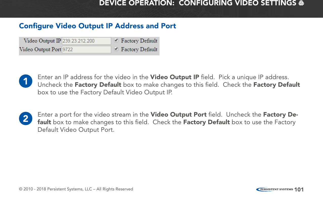 © 2010 - 2018 Persistent Systems, LLC – All Rights Reserved 101Conﬁgure Video Output IP Address and PortDEVICE OPERATION:  CONFIGURING VIDEO SETTINGS   1Enter an IP address for the video in the Video Output IP ﬁeld.  Pick a unique IP address.  Uncheck the Factory Default box to make changes to this ﬁeld.  Check the Factory Default box to use the Factory Default Video Output IP.2Enter a port for the video stream in the Video Output Port ﬁeld.  Uncheck the Factory De-fault box to make changes to this ﬁeld.  Check the Factory Default box to use the Factory Default Video Output Port.