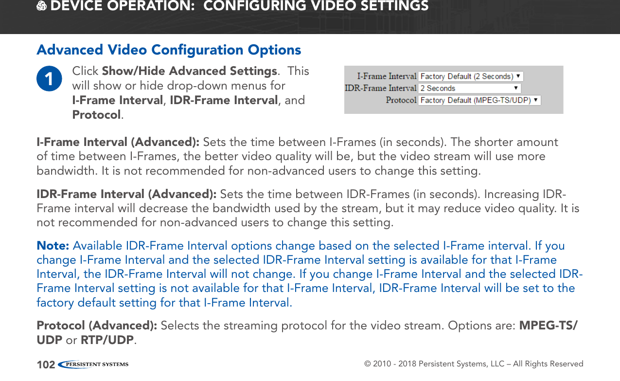 © 2010 - 2018 Persistent Systems, LLC – All Rights Reserved102 DEVICE OPERATION:  CONFIGURING VIDEO SETTINGSAdvanced Video Conﬁguration Options1Click Show/Hide Advanced Settings.  This will show or hide drop-down menus for I-Frame Interval, IDR-Frame Interval, and Protocol.I-Frame Interval (Advanced): Sets the time between I-Frames (in seconds). The shorter amount of time between I-Frames, the better video quality will be, but the video stream will use more bandwidth. It is not recommended for non-advanced users to change this setting.IDR-Frame Interval (Advanced): Sets the time between IDR-Frames (in seconds). Increasing IDR-Frame interval will decrease the bandwidth used by the stream, but it may reduce video quality. It is not recommended for non-advanced users to change this setting.Note: Available IDR-Frame Interval options change based on the selected I-Frame interval. If you change I-Frame Interval and the selected IDR-Frame Interval setting is available for that I-Frame Interval, the IDR-Frame Interval will not change. If you change I-Frame Interval and the selected IDR-Frame Interval setting is not available for that I-Frame Interval, IDR-Frame Interval will be set to the factory default setting for that I-Frame Interval.Protocol (Advanced): Selects the streaming protocol for the video stream. Options are: MPEG-TS/UDP or RTP/UDP.