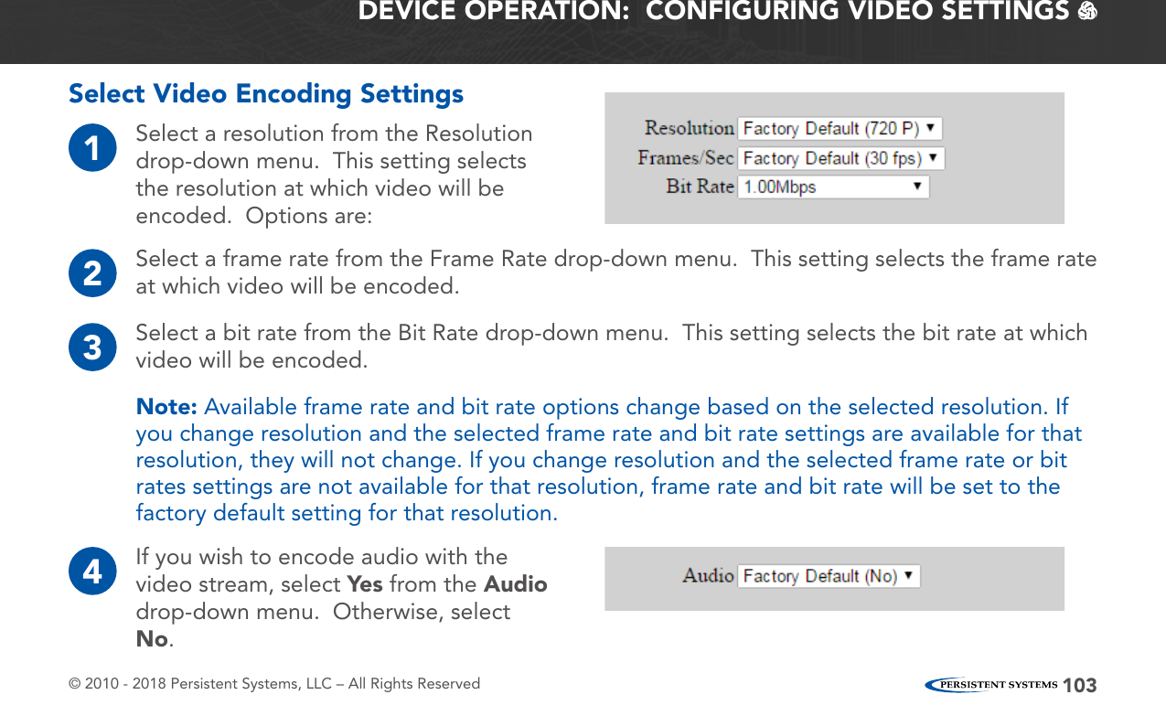 © 2010 - 2018 Persistent Systems, LLC – All Rights Reserved 103DEVICE OPERATION:  CONFIGURING VIDEO SETTINGS   Select Video Encoding Settings1Select a resolution from the Resolution drop-down menu.  This setting selects the resolution at which video will be encoded.  Options are:4If you wish to encode audio with the video stream, select Yes  from the Audio drop-down menu.  Otherwise, select No.2Select a frame rate from the Frame Rate drop-down menu.  This setting selects the frame rate at which video will be encoded.3Select a bit rate from the Bit Rate drop-down menu.  This setting selects the bit rate at which video will be encoded.Note: Available frame rate and bit rate options change based on the selected resolution. If you change resolution and the selected frame rate and bit rate settings are available for that resolution, they will not change. If you change resolution and the selected frame rate or bit rates settings are not available for that resolution, frame rate and bit rate will be set to the factory default setting for that resolution.