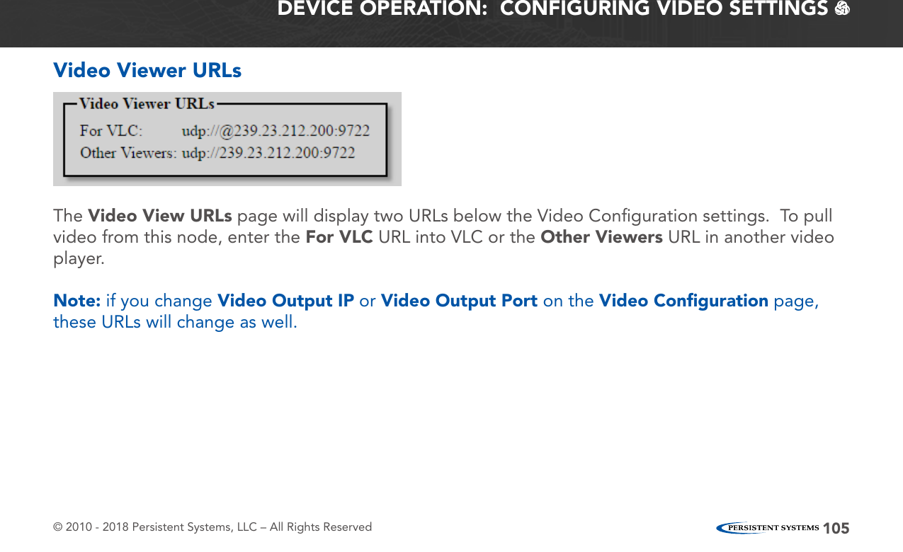 © 2010 - 2018 Persistent Systems, LLC – All Rights Reserved 105DEVICE OPERATION:  CONFIGURING VIDEO SETTINGS   Video Viewer URLsThe Video View URLs page will display two URLs below the Video Conﬁguration settings.  To pull video from this node, enter the For VLC URL into VLC or the Other Viewers URL in another video player.Note: if you change Video Output IP or Video Output Port on the Video Conﬁguration page, these URLs will change as well.