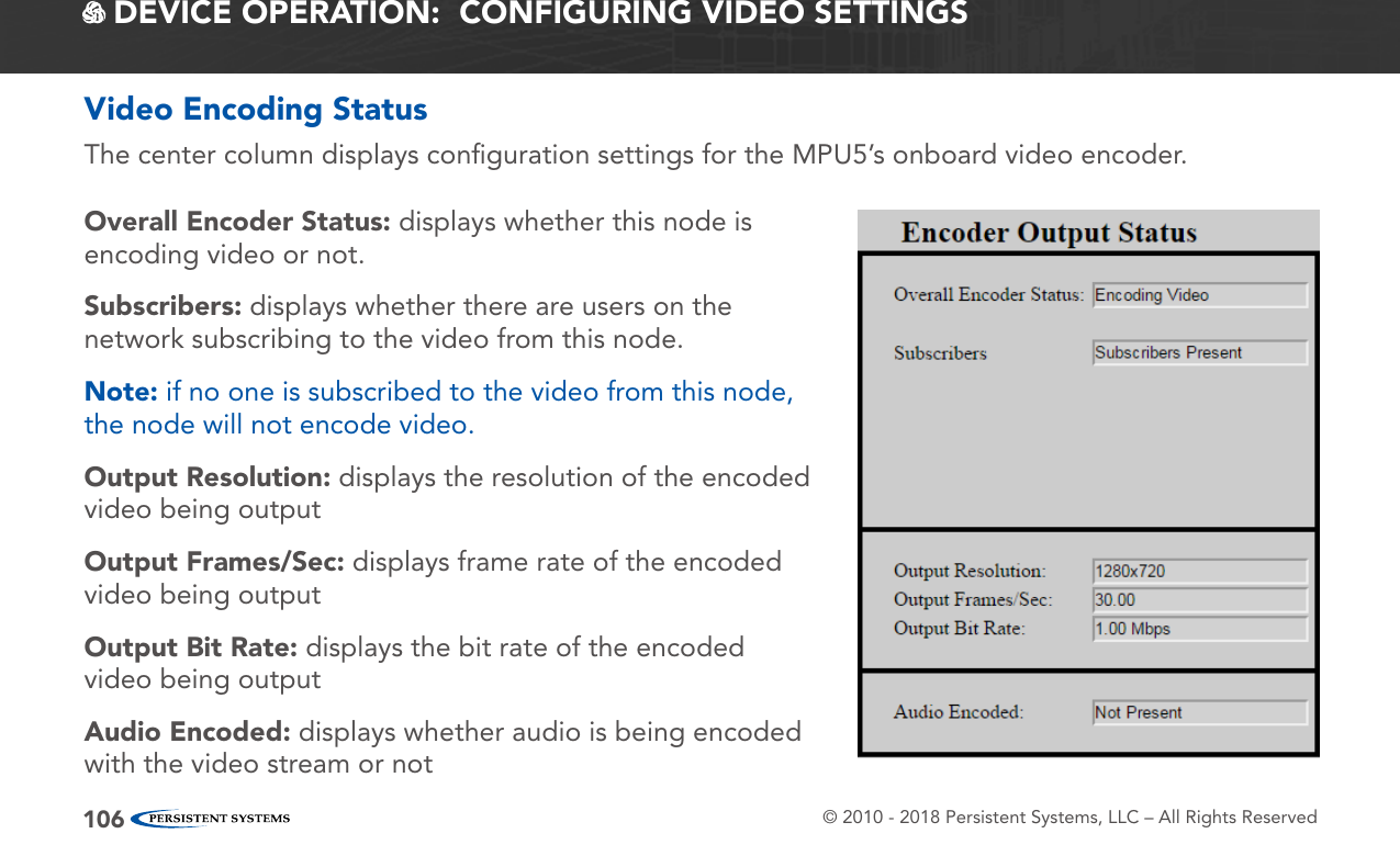 © 2010 - 2018 Persistent Systems, LLC – All Rights Reserved106 DEVICE OPERATION:  CONFIGURING VIDEO SETTINGSVideo Encoding StatusThe center column displays conﬁguration settings for the MPU5’s onboard video encoder.Overall Encoder Status: displays whether this node is encoding video or not.Subscribers: displays whether there are users on the network subscribing to the video from this node.Note: if no one is subscribed to the video from this node, the node will not encode video.Output Resolution: displays the resolution of the encoded video being outputOutput Frames/Sec: displays frame rate of the encoded video being outputOutput Bit Rate: displays the bit rate of the encoded video being outputAudio Encoded: displays whether audio is being encoded with the video stream or not