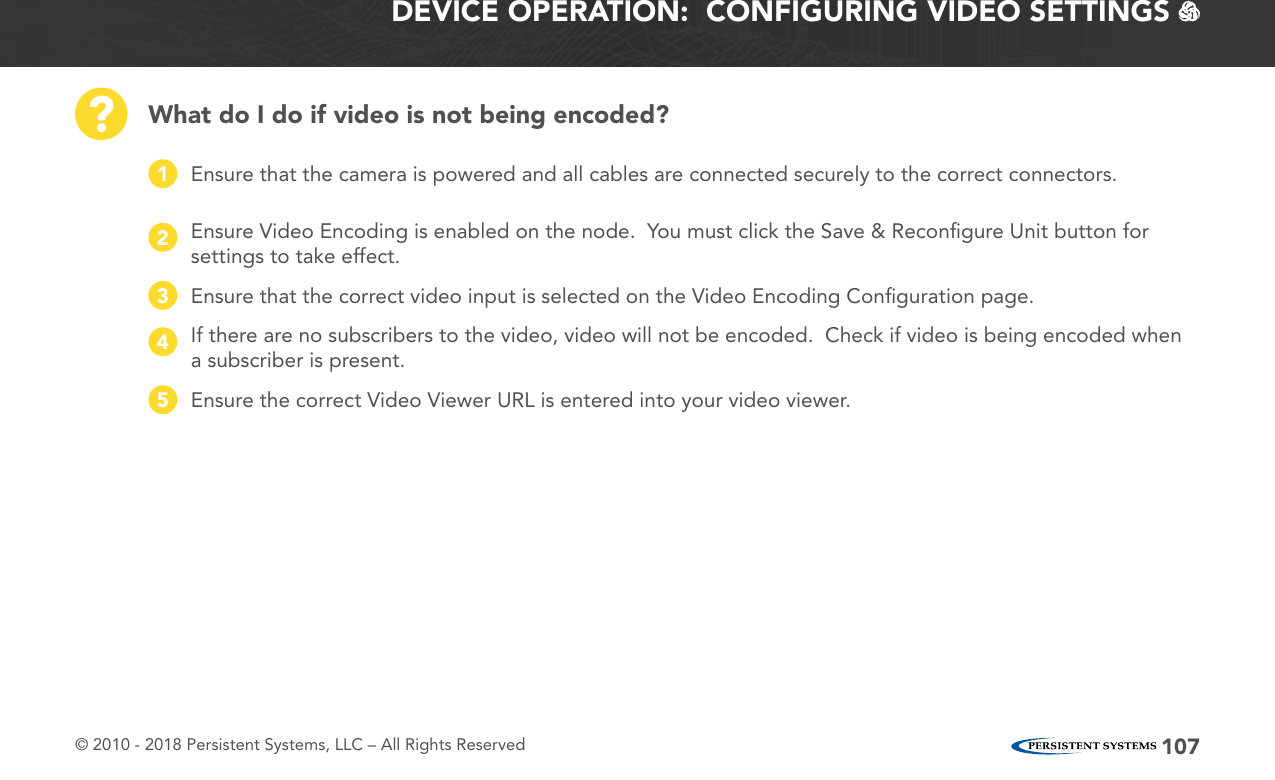 © 2010 - 2018 Persistent Systems, LLC – All Rights Reserved 107DEVICE OPERATION:  CONFIGURING VIDEO SETTINGS   What do I do if video is not being encoded??Ensure that the camera is powered and all cables are connected securely to the correct connectors.1If there are no subscribers to the video, video will not be encoded.  Check if video is being encoded when a subscriber is present.4Ensure Video Encoding is enabled on the node.  You must click the Save &amp; Reconﬁgure Unit button for settings to take effect.2Ensure the correct Video Viewer URL is entered into your video viewer.5Ensure that the correct video input is selected on the Video Encoding Conﬁguration page.3