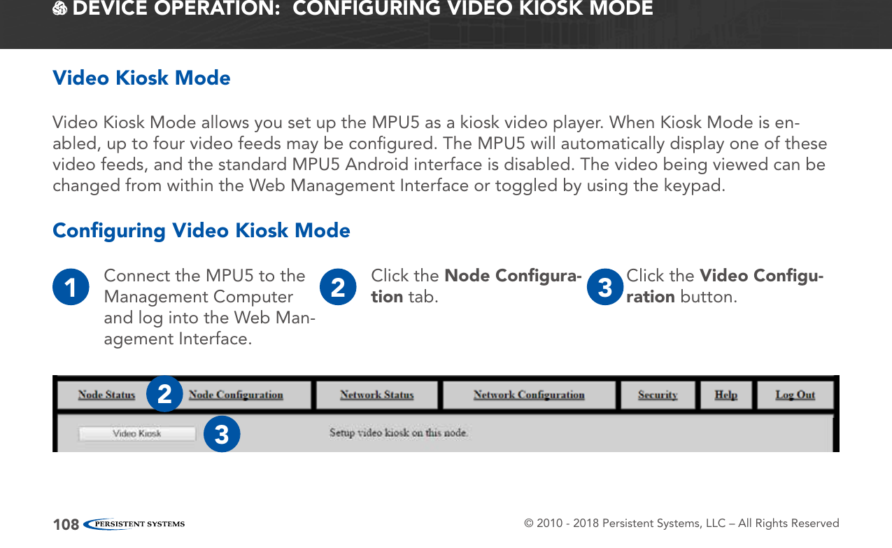 © 2010 - 2018 Persistent Systems, LLC – All Rights Reserved108 DEVICE OPERATION:  CONFIGURING VIDEO KIOSK MODEConﬁguring Video Kiosk Mode1Connect the MPU5 to the Management Computer and log into the Web Man-agement Interface.2Click the Node Conﬁgura-tion tab. 3Click the Video Conﬁgu-ration button.23Video Kiosk Mode allows you set up the MPU5 as a kiosk video player. When Kiosk Mode is en-abled, up to four video feeds may be conﬁgured. The MPU5 will automatically display one of these video feeds, and the standard MPU5 Android interface is disabled. The video being viewed can be changed from within the Web Management Interface or toggled by using the keypad.Video Kiosk Mode