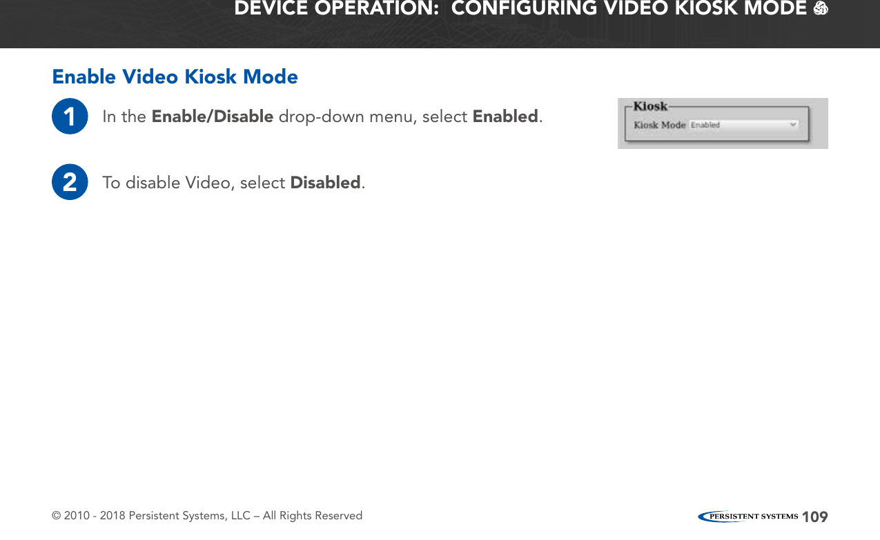 © 2010 - 2018 Persistent Systems, LLC – All Rights Reserved 109DEVICE OPERATION:  CONFIGURING VIDEO KIOSK MODE   Enable Video Kiosk Mode1In the Enable/Disable drop-down menu, select Enabled.2To disable Video, select Disabled.