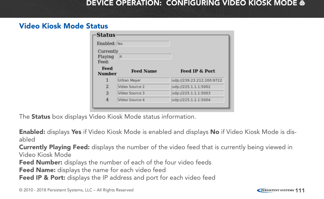 © 2010 - 2018 Persistent Systems, LLC – All Rights Reserved 111Video Kiosk Mode StatusThe Status box displays Video Kiosk Mode status information.Enabled: displays Yes if Video Kiosk Mode is enabled and displays No if Video Kiosk Mode is dis-abledCurrently Playing Feed: displays the number of the video feed that is currently being viewed in Video Kiosk ModeFeed Number: displays the number of each of the four video feedsFeed Name: displays the name for each video feedFeed IP &amp; Port: displays the IP address and port for each video feedDEVICE OPERATION:  CONFIGURING VIDEO KIOSK MODE   