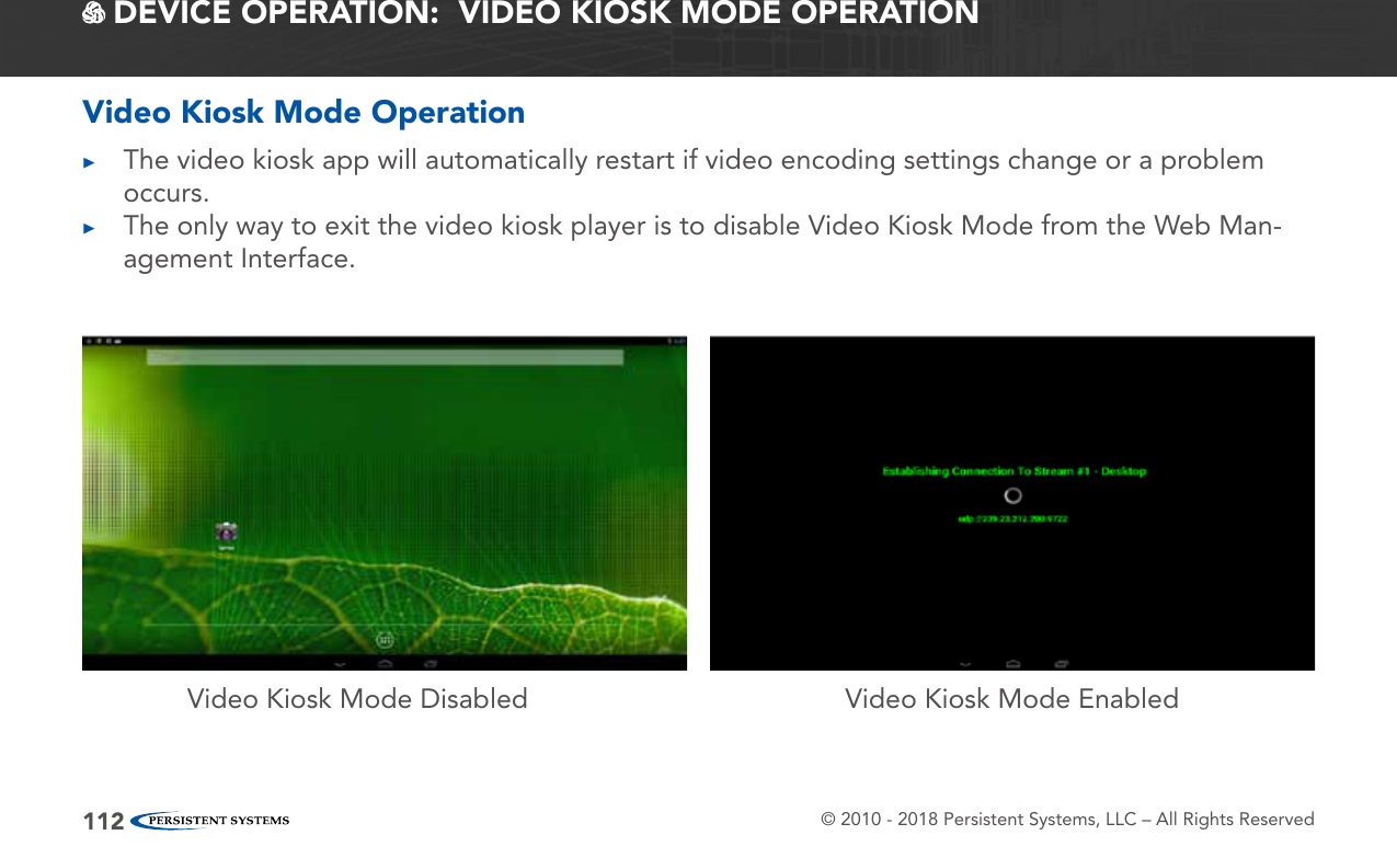 © 2010 - 2018 Persistent Systems, LLC – All Rights Reserved112 DEVICE OPERATION:  VIDEO KIOSK MODE OPERATIONVideo Kiosk Mode Disabled Video Kiosk Mode EnabledVideo Kiosk Mode Operation ▶The video kiosk app will automatically restart if video encoding settings change or a problem occurs. ▶The only way to exit the video kiosk player is to disable Video Kiosk Mode from the Web Man-agement Interface.