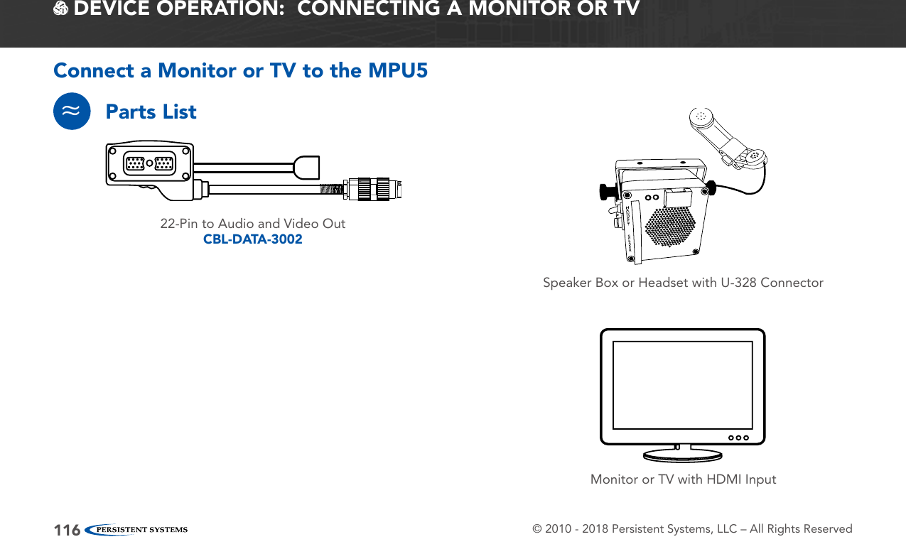 © 2010 - 2018 Persistent Systems, LLC – All Rights Reserved116 DEVICE OPERATION:  CONNECTING A MONITOR OR TVConnect a Monitor or TV to the MPU5Parts List≈Monitor or TV with HDMI InputSpeaker Box or Headset with U-328 Connector22-Pin to Audio and Video OutCBL-DATA-3002