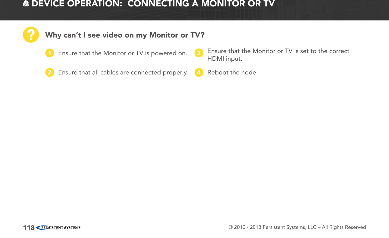 © 2010 - 2018 Persistent Systems, LLC – All Rights Reserved118 DEVICE OPERATION:  CONNECTING A MONITOR OR TVWhy can’t I see video on my Monitor or TV??Ensure that the Monitor or TV is powered on.1Ensure that all cables are connected properly.2Ensure that the Monitor or TV is set to the correct HDMI input.3Reboot the node.4