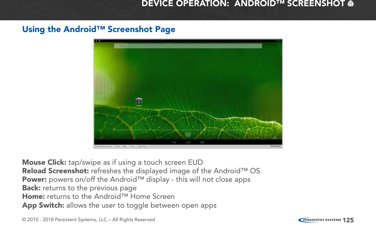 © 2010 - 2018 Persistent Systems, LLC – All Rights Reserved 125DEVICE OPERATION:  ANDROID™ SCREENSHOT   Using the Android™ Screenshot PageMouse Click: tap/swipe as if using a touch screen EUDReload Screenshot: refreshes the displayed image of the Android™ OSPower: powers on/off the Android™ display - this will not close appsBack: returns to the previous pageHome: returns to the Android™ Home ScreenApp Switch: allows the user to toggle between open apps