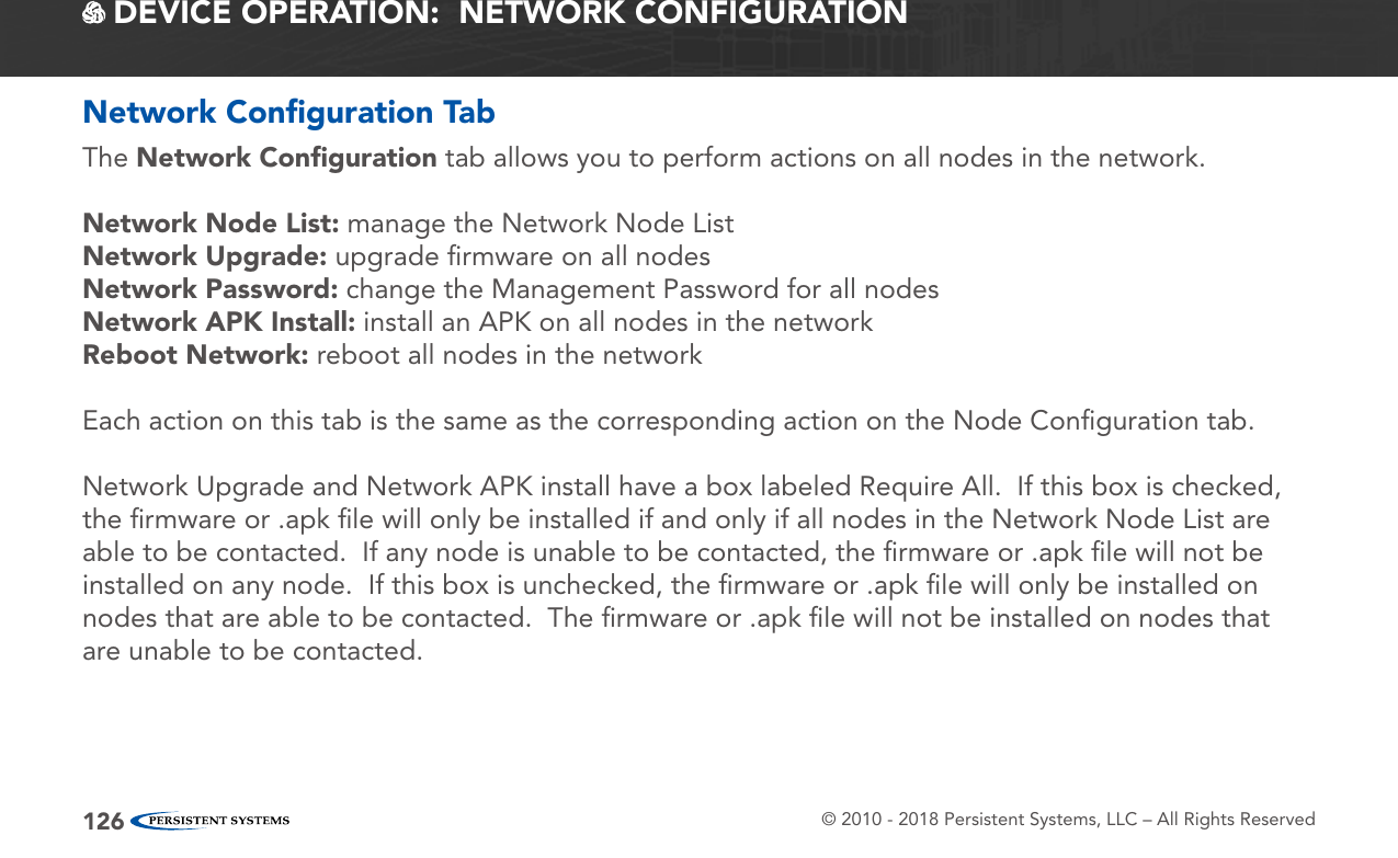 © 2010 - 2018 Persistent Systems, LLC – All Rights Reserved126 DEVICE OPERATION:  NETWORK CONFIGURATIONNetwork Conﬁguration TabThe Network Conﬁguration tab allows you to perform actions on all nodes in the network.Network Node List: manage the Network Node ListNetwork Upgrade: upgrade ﬁrmware on all nodesNetwork Password: change the Management Password for all nodesNetwork APK Install: install an APK on all nodes in the networkReboot Network: reboot all nodes in the networkEach action on this tab is the same as the corresponding action on the Node Conﬁguration tab.Network Upgrade and Network APK install have a box labeled Require All.  If this box is checked, the ﬁrmware or .apk ﬁle will only be installed if and only if all nodes in the Network Node List are able to be contacted.  If any node is unable to be contacted, the ﬁrmware or .apk ﬁle will not be installed on any node.  If this box is unchecked, the ﬁrmware or .apk ﬁle will only be installed on nodes that are able to be contacted.  The ﬁrmware or .apk ﬁle will not be installed on nodes that are unable to be contacted.