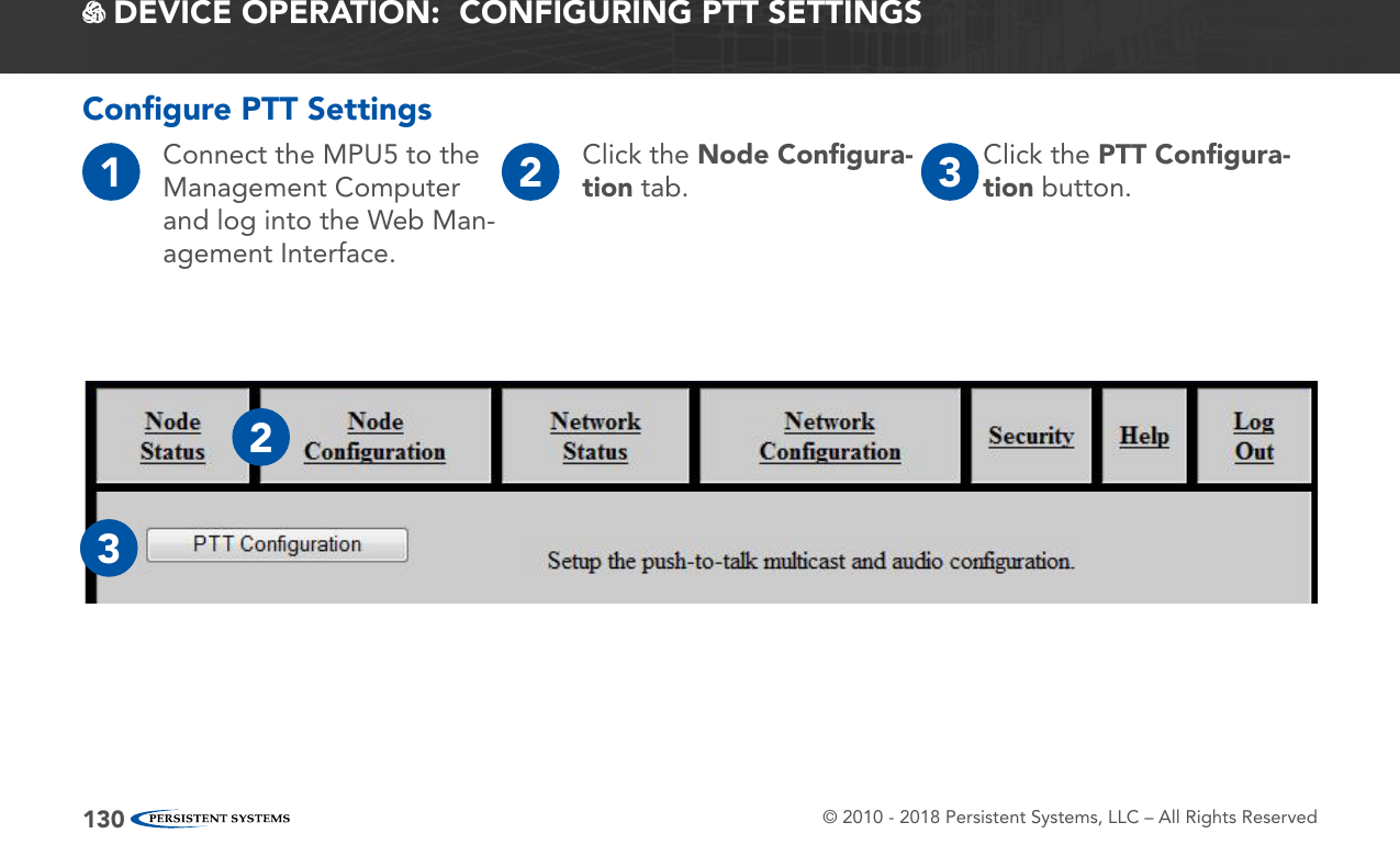 © 2010 - 2018 Persistent Systems, LLC – All Rights Reserved130 DEVICE OPERATION:  CONFIGURING PTT SETTINGSConﬁgure PTT Settings1Connect the MPU5 to the Management Computer and log into the Web Man-agement Interface.2Click the Node Conﬁgura-tion tab. 3Click the PTT Conﬁgura-tion button.23