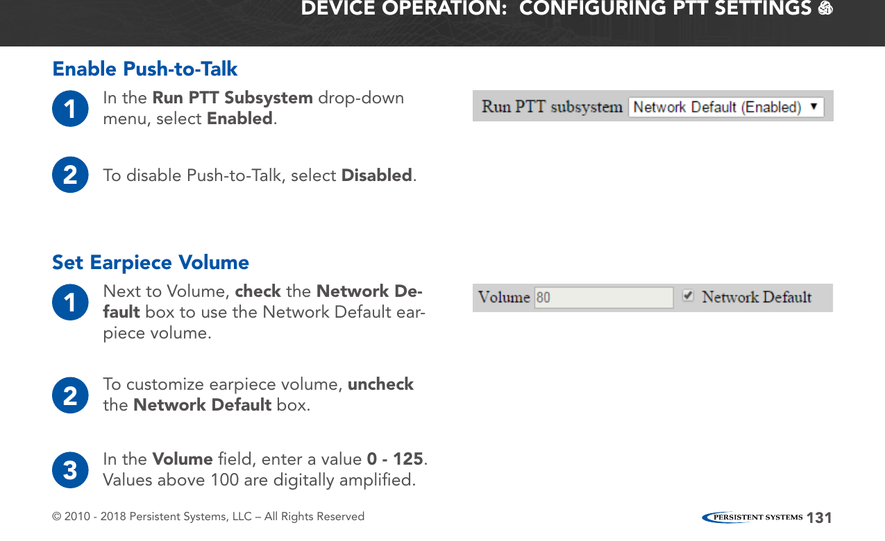 © 2010 - 2018 Persistent Systems, LLC – All Rights Reserved 131DEVICE OPERATION:  CONFIGURING PTT SETTINGS   Set Earpiece Volume1Next to Volume, check the Network De-fault box to use the Network Default ear-piece volume.Enable Push-to-Talk1In the Run PTT Subsystem drop-down menu, select Enabled.2To disable Push-to-Talk, select Disabled.2To customize earpiece volume, uncheck the Network Default box.3In the Volume ﬁeld, enter a value 0 - 125.  Values above 100 are digitally ampliﬁed.