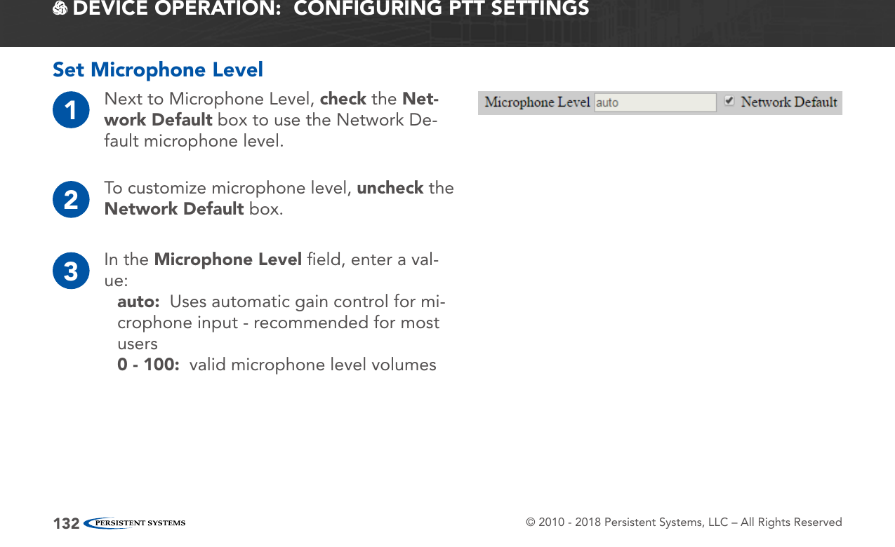 © 2010 - 2018 Persistent Systems, LLC – All Rights Reserved132 DEVICE OPERATION:  CONFIGURING PTT SETTINGSSet Microphone Level1Next to Microphone Level, check the Net-work Default box to use the Network De-fault microphone level.2To customize microphone level, uncheck the Network Default box.3In the Microphone Level ﬁeld, enter a val-ue:auto:  Uses automatic gain control for mi-crophone input - recommended for most users0 - 100:  valid microphone level volumes