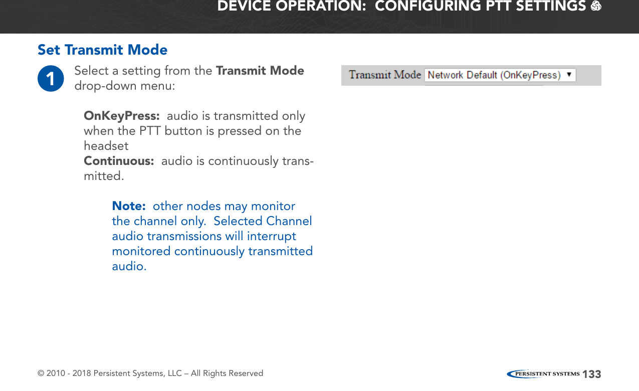 © 2010 - 2018 Persistent Systems, LLC – All Rights Reserved 133DEVICE OPERATION:  CONFIGURING PTT SETTINGS   Set Transmit Mode1Select a setting from the Transmit Mode drop-down menu:OnKeyPress:  audio is transmitted only when the PTT button is pressed on the headsetContinuous:  audio is continuously trans-mitted.Note:  other nodes may monitor the channel only.  Selected Channel audio transmissions will interrupt monitored continuously transmitted audio.