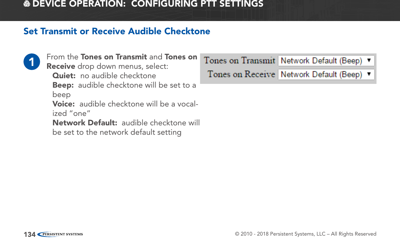 © 2010 - 2018 Persistent Systems, LLC – All Rights Reserved134 DEVICE OPERATION:  CONFIGURING PTT SETTINGSSet Transmit or Receive Audible Checktone1From the Tones on Transmit and Tones on Receive drop down menus, select:Quiet:  no audible checktoneBeep:  audible checktone will be set to a beepVoice:  audible checktone will be a vocal-ized “one”Network Default:  audible checktone will be set to the network default setting