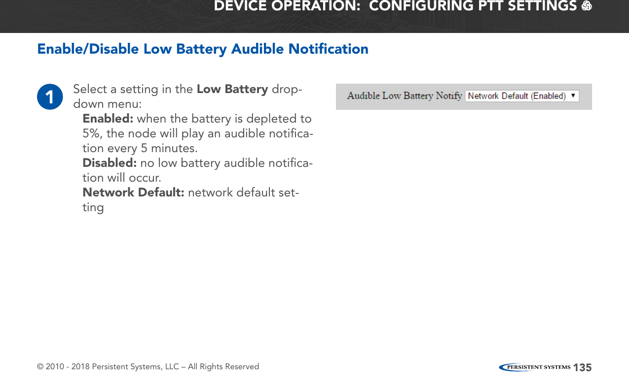 © 2010 - 2018 Persistent Systems, LLC – All Rights Reserved 135DEVICE OPERATION:  CONFIGURING PTT SETTINGS   Enable/Disable Low Battery Audible Notiﬁcation1Select a setting in the Low Battery drop-down menu:Enabled: when the battery is depleted to 5%, the node will play an audible notiﬁca-tion every 5 minutes.Disabled: no low battery audible notiﬁca-tion will occur.Network Default: network default set-ting