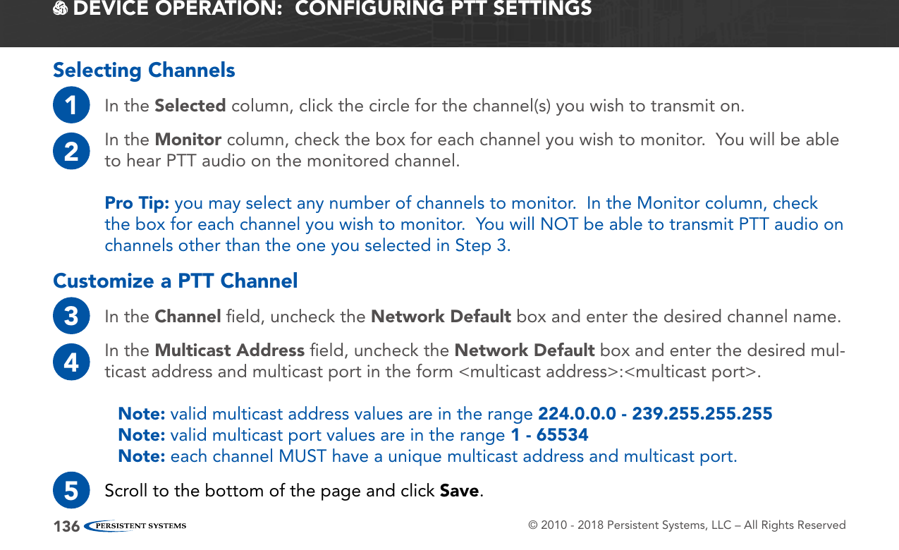 © 2010 - 2018 Persistent Systems, LLC – All Rights Reserved136 DEVICE OPERATION:  CONFIGURING PTT SETTINGSSelecting Channels1In the Selected column, click the circle for the channel(s) you wish to transmit on.2In the Monitor column, check the box for each channel you wish to monitor.  You will be able to hear PTT audio on the monitored channel.Pro Tip: you may select any number of channels to monitor.  In the Monitor column, check the box for each channel you wish to monitor.  You will NOT be able to transmit PTT audio on channels other than the one you selected in Step 3.Customize a PTT Channel3In the Channel ﬁeld, uncheck the Network Default box and enter the desired channel name.4In the Multicast Address ﬁeld, uncheck the Network Default box and enter the desired mul-ticast address and multicast port in the form &lt;multicast address&gt;:&lt;multicast port&gt;.Note: valid multicast address values are in the range 224.0.0.0 - 239.255.255.255Note: valid multicast port values are in the range 1 - 65534Note: each channel MUST have a unique multicast address and multicast port.5Scroll to the bottom of the page and click Save.