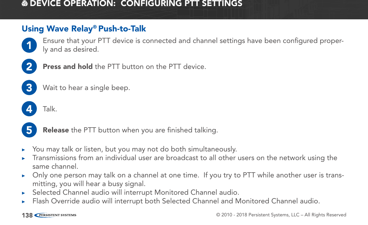 © 2010 - 2018 Persistent Systems, LLC – All Rights Reserved138 DEVICE OPERATION:  CONFIGURING PTT SETTINGSUsing Wave Relay® Push-to-Talk1Ensure that your PTT device is connected and channel settings have been conﬁgured proper-ly and as desired.2Press and hold the PTT button on the PTT device.3Wait to hear a single beep.4Talk.5Release the PTT button when you are ﬁnished talking. ▶You may talk or listen, but you may not do both simultaneously. ▶Transmissions from an individual user are broadcast to all other users on the network using the same channel. ▶Only one person may talk on a channel at one time.  If you try to PTT while another user is trans-mitting, you will hear a busy signal. ▶Selected Channel audio will interrupt Monitored Channel audio. ▶Flash Override audio will interrupt both Selected Channel and Monitored Channel audio.