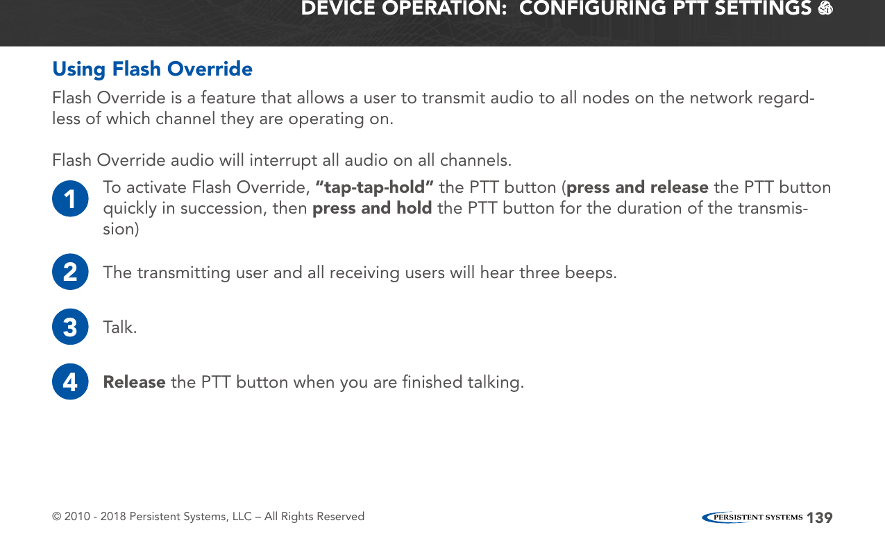 © 2010 - 2018 Persistent Systems, LLC – All Rights Reserved 139DEVICE OPERATION:  CONFIGURING PTT SETTINGS   Using Flash Override1To activate Flash Override, “tap-tap-hold” the PTT button (press and release the PTT button quickly in succession, then press and hold the PTT button for the duration of the transmis-sion)2The transmitting user and all receiving users will hear three beeps.3Talk.4Release the PTT button when you are ﬁnished talking.Flash Override is a feature that allows a user to transmit audio to all nodes on the network regard-less of which channel they are operating on.Flash Override audio will interrupt all audio on all channels.