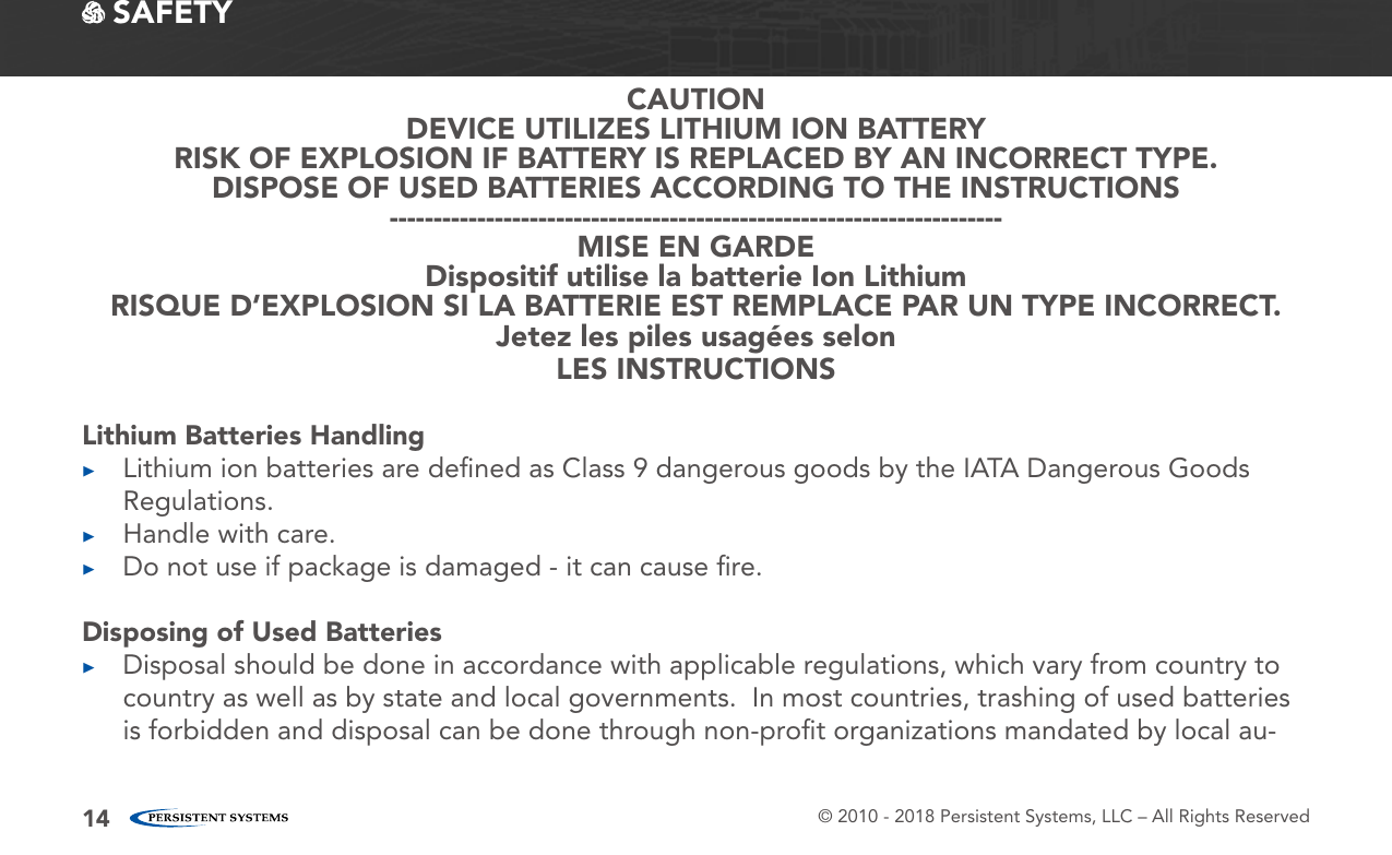 © 2010 - 2018 Persistent Systems, LLC – All Rights Reserved14 SAFETYCAUTIONDEVICE UTILIZES LITHIUM ION BATTERYRISK OF EXPLOSION IF BATTERY IS REPLACED BY AN INCORRECT TYPE.DISPOSE OF USED BATTERIES ACCORDING TO THE INSTRUCTIONS----------------------------------------------------------------------MISE EN GARDEDispositif utilise la batterie Ion LithiumRISQUE D’EXPLOSION SI LA BATTERIE EST REMPLACE PAR UN TYPE INCORRECT.Jetez les piles usagées selonLES INSTRUCTIONSLithium Batteries Handling ▶Lithium ion batteries are deﬁned as Class 9 dangerous goods by the IATA Dangerous Goods Regulations. ▶Handle with care. ▶Do not use if package is damaged - it can cause ﬁre.Disposing of Used Batteries ▶Disposal should be done in accordance with applicable regulations, which vary from country to country as well as by state and local governments.  In most countries, trashing of used batteries is forbidden and disposal can be done through non-proﬁt organizations mandated by local au-
